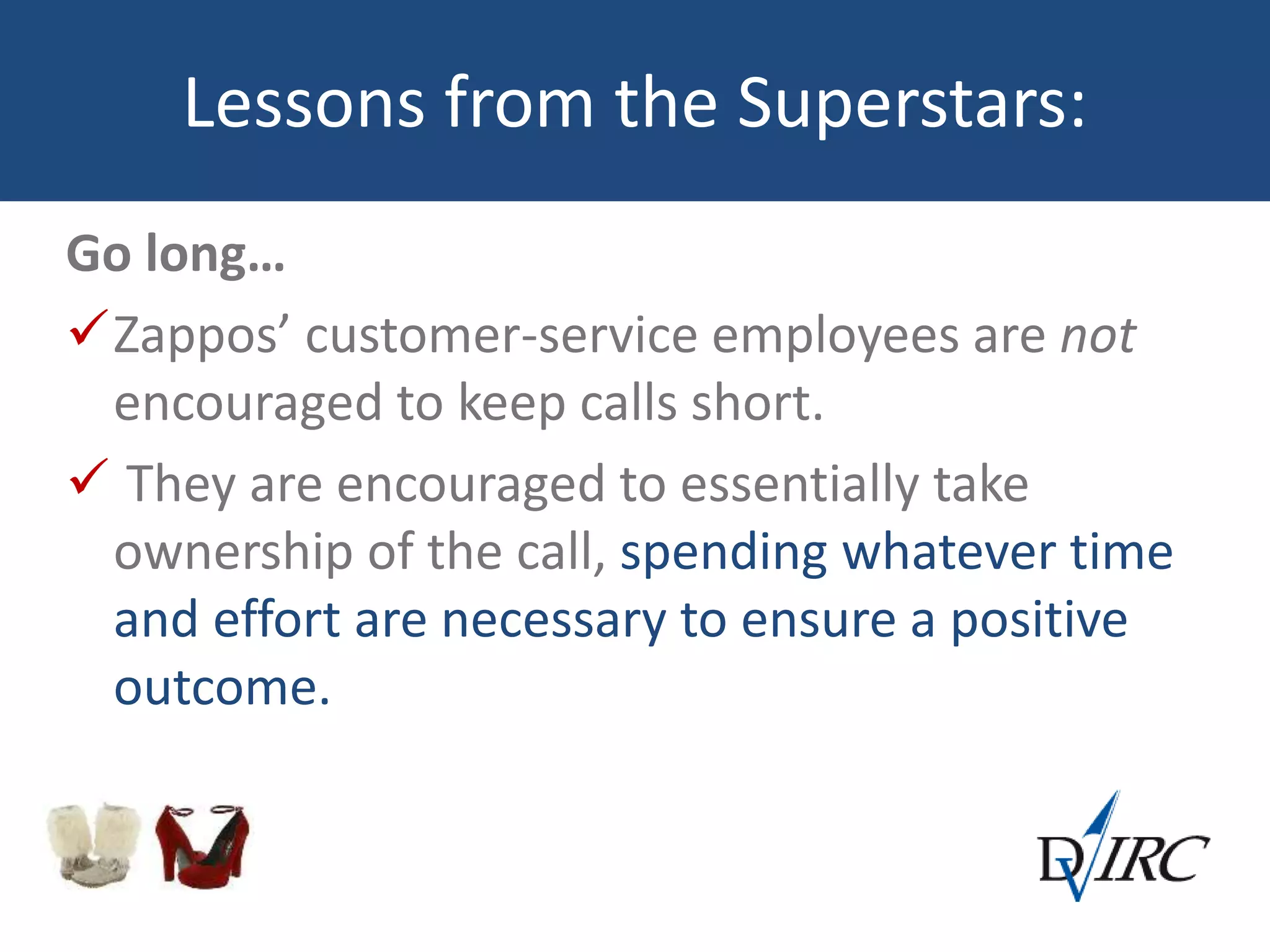 Lessons from the Superstars:
Go long…
Zappos’ customer-service employees are not
encouraged to keep calls short.
 They are encouraged to essentially take
ownership of the call, spending whatever time
and effort are necessary to ensure a positive
outcome.
 