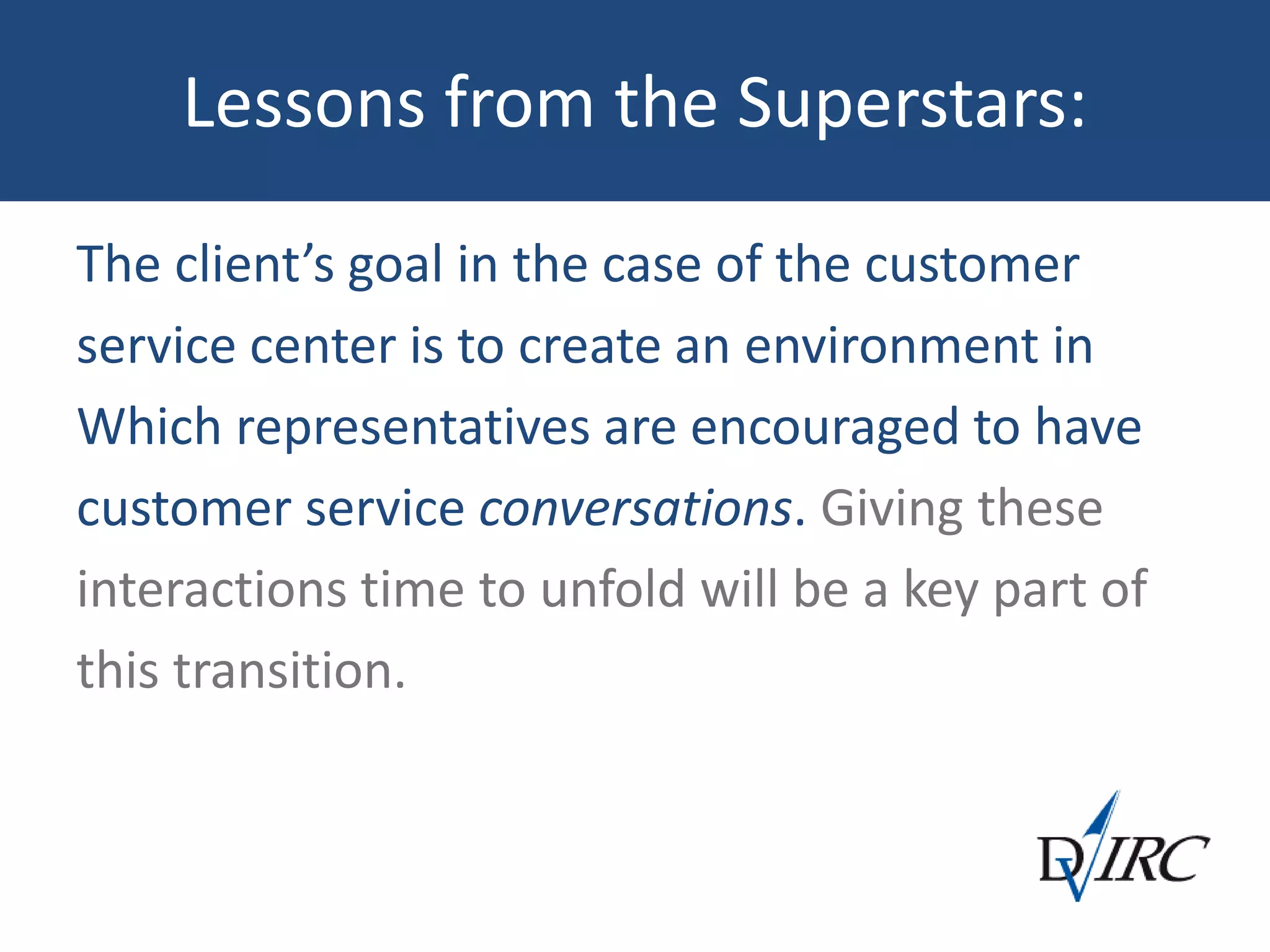 Lessons from the Superstars:
The client’s goal in the case of the customer
service center is to create an environment in
Which representatives are encouraged to have
customer service conversations. Giving these
interactions time to unfold will be a key part of
this transition.
 