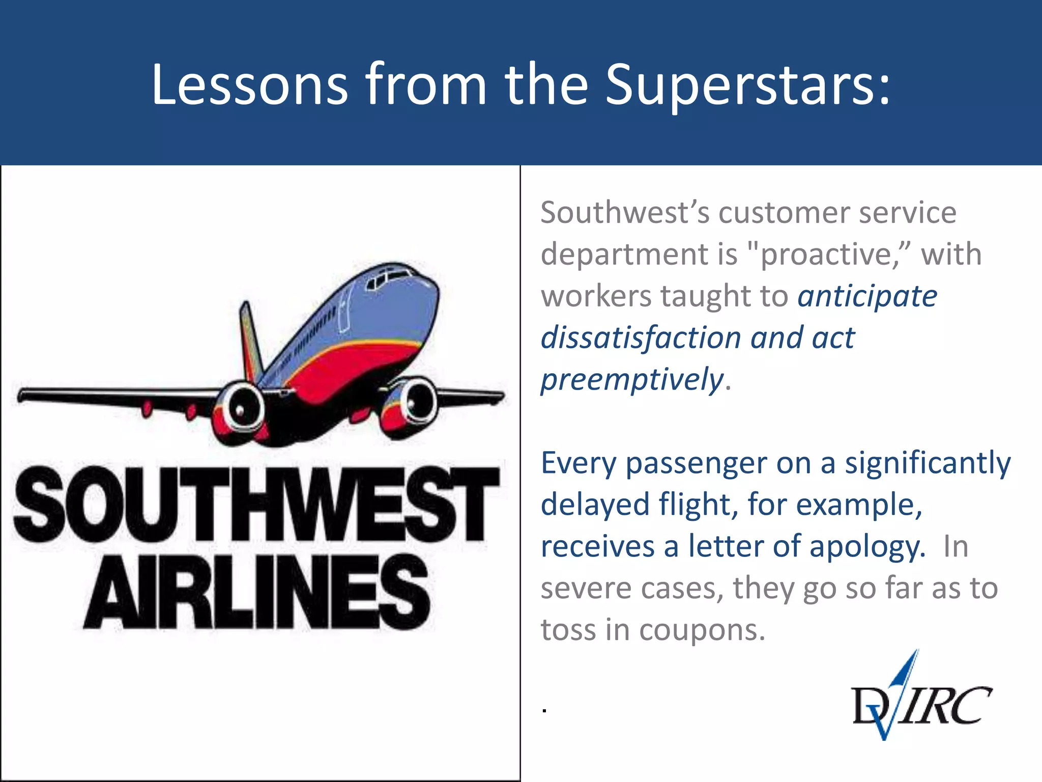 Southwest’s customer service
department is "proactive,” with
workers taught to anticipate
dissatisfaction and act
preemptively.
Every passenger on a significantly
delayed flight, for example,
receives a letter of apology. In
severe cases, they go so far as to
toss in coupons.
.
Lessons from the Superstars:
 