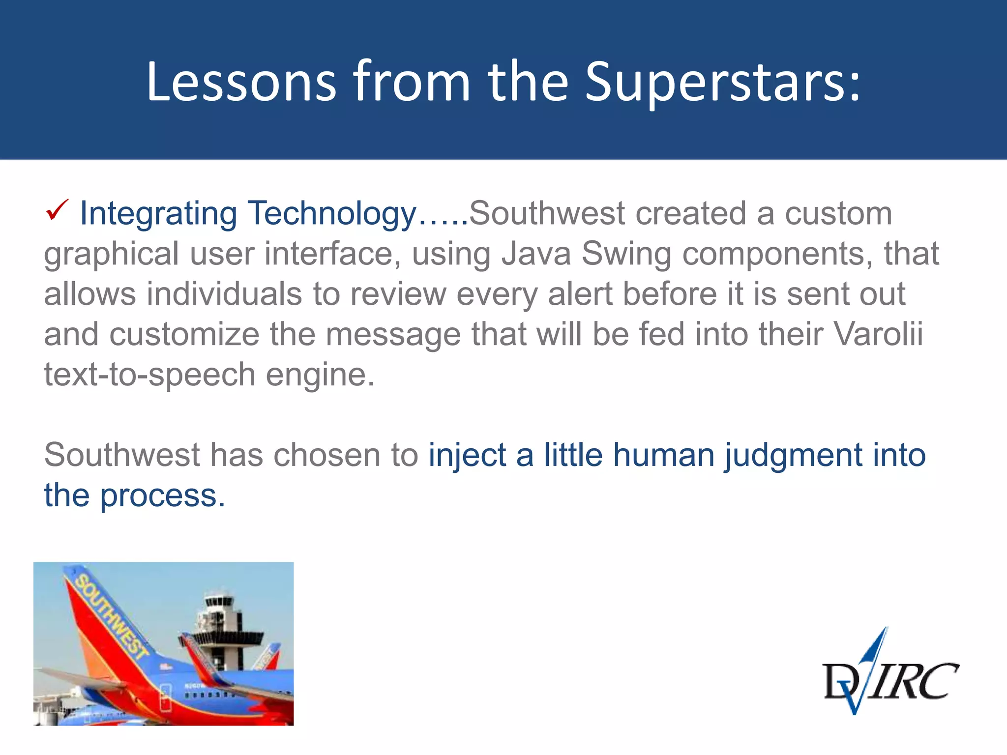  Integrating Technology…..Southwest created a custom
graphical user interface, using Java Swing components, that
allows individuals to review every alert before it is sent out
and customize the message that will be fed into their Varolii
text-to-speech engine.
Southwest has chosen to inject a little human judgment into
the process.
Lessons from the Superstars:
 