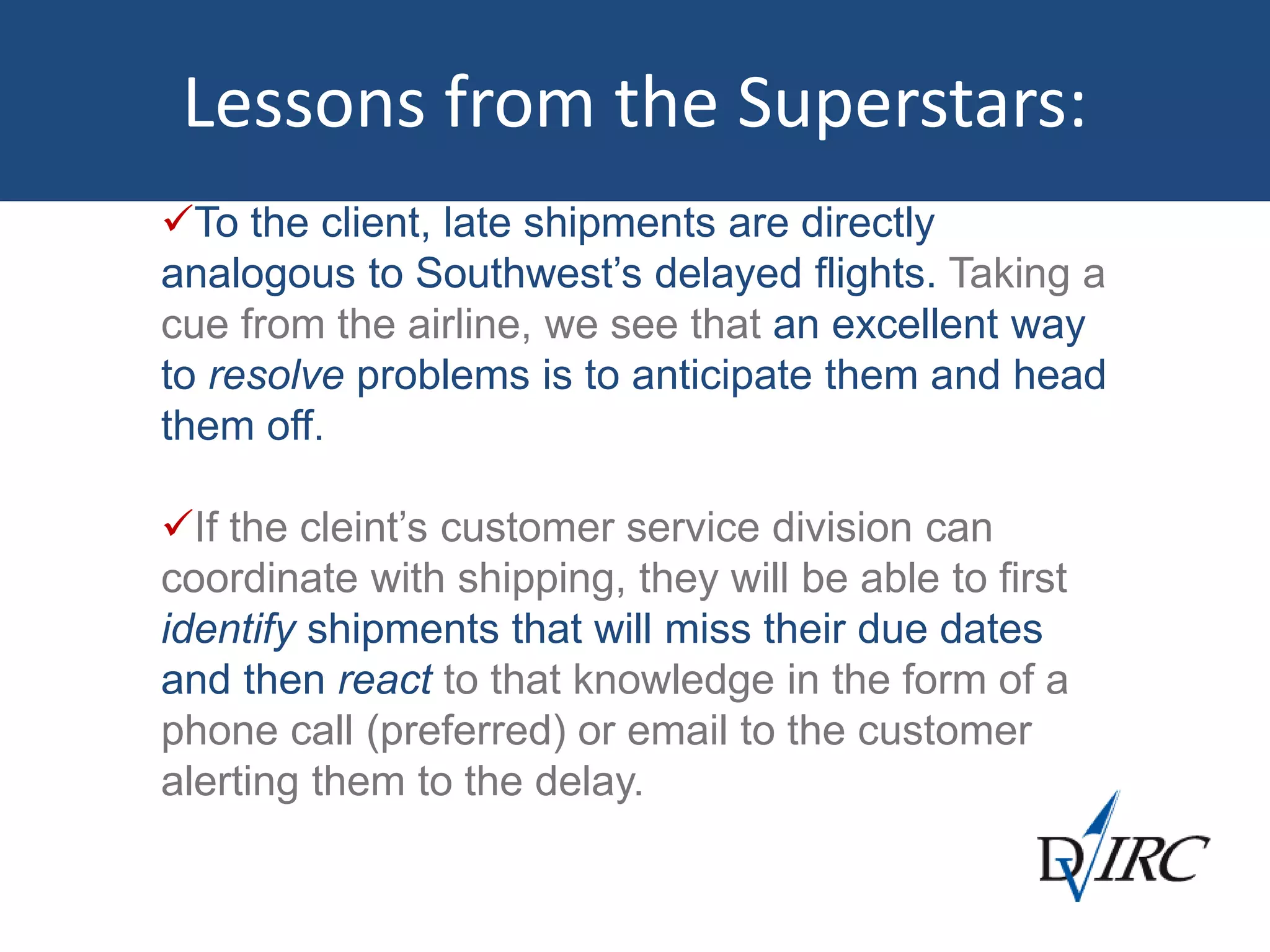 Lessons from the Superstars:
To the client, late shipments are directly
analogous to Southwest’s delayed flights. Taking a
cue from the airline, we see that an excellent way
to resolve problems is to anticipate them and head
them off.
If the cleint’s customer service division can
coordinate with shipping, they will be able to first
identify shipments that will miss their due dates
and then react to that knowledge in the form of a
phone call (preferred) or email to the customer
alerting them to the delay.
 