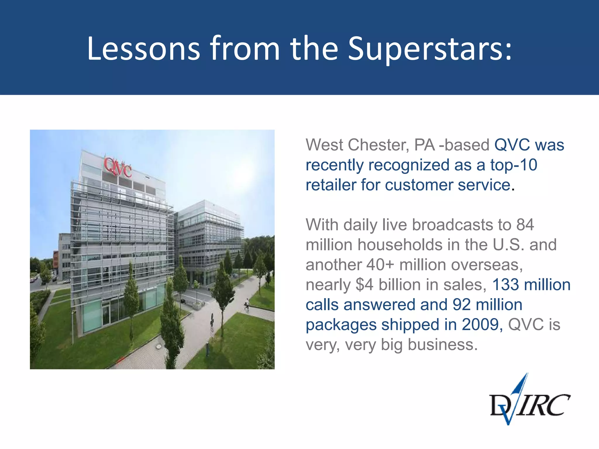 Lessons from the Superstars:
West Chester, PA -based QVC was
recently recognized as a top-10
retailer for customer service.
With daily live broadcasts to 84
million households in the U.S. and
another 40+ million overseas,
nearly $4 billion in sales, 133 million
calls answered and 92 million
packages shipped in 2009, QVC is
very, very big business.
 