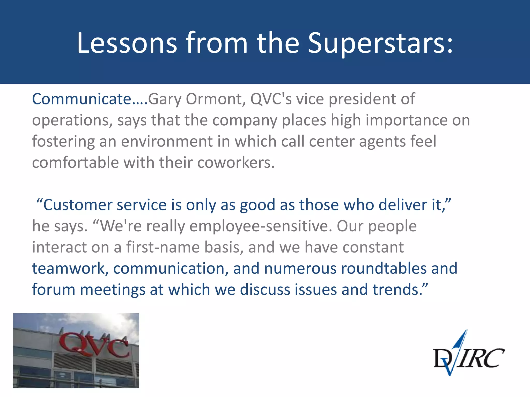 Lessons from the Superstars:
Communicate….Gary Ormont, QVC's vice president of
operations, says that the company places high importance on
fostering an environment in which call center agents feel
comfortable with their coworkers.
“Customer service is only as good as those who deliver it,”
he says. “We're really employee-sensitive. Our people
interact on a first-name basis, and we have constant
teamwork, communication, and numerous roundtables and
forum meetings at which we discuss issues and trends.”
 