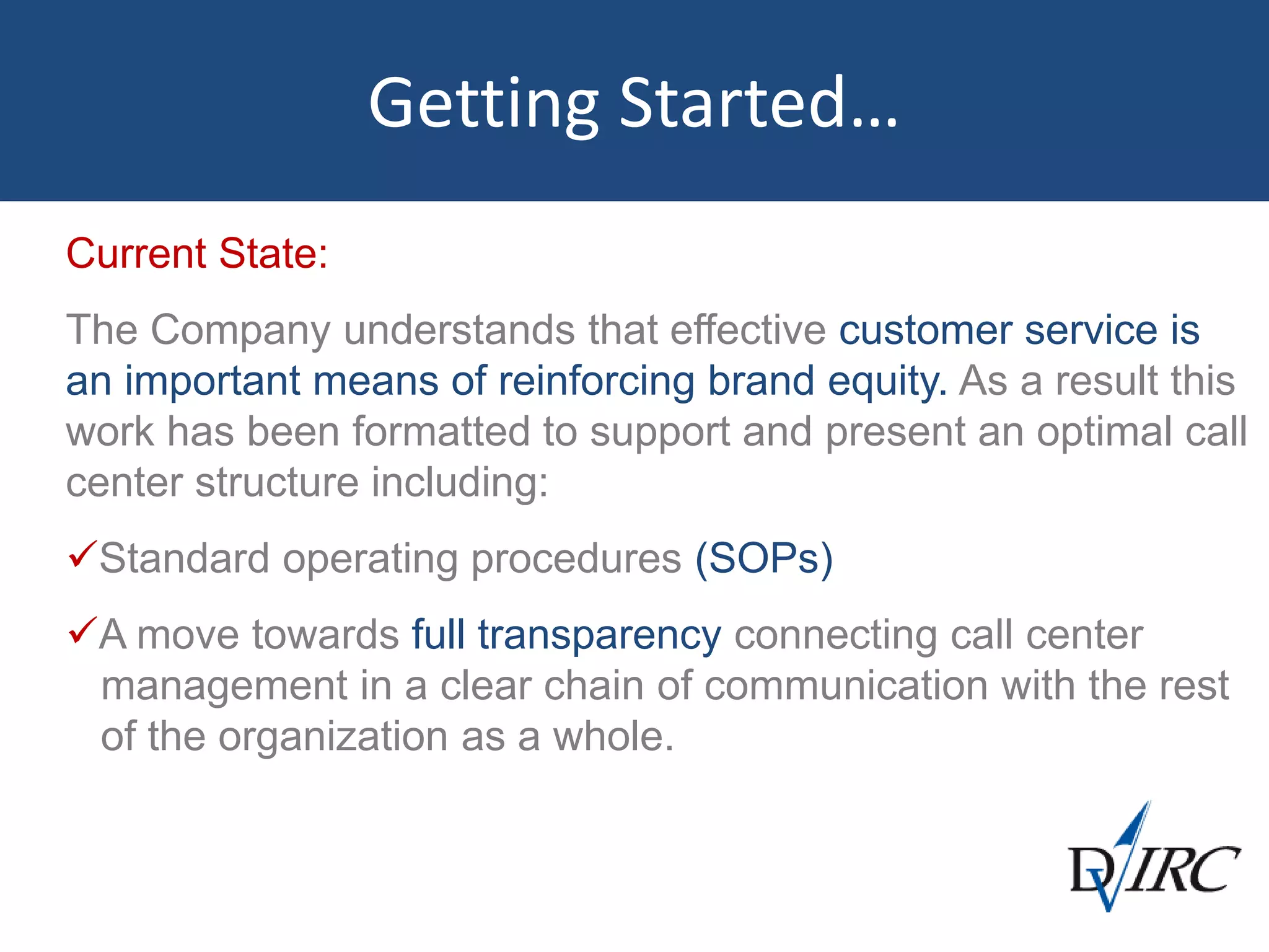 Getting Started…
Current State:
The Company understands that effective customer service is
an important means of reinforcing brand equity. As a result this
work has been formatted to support and present an optimal call
center structure including:
Standard operating procedures (SOPs)
A move towards full transparency connecting call center
management in a clear chain of communication with the rest
of the organization as a whole.
 