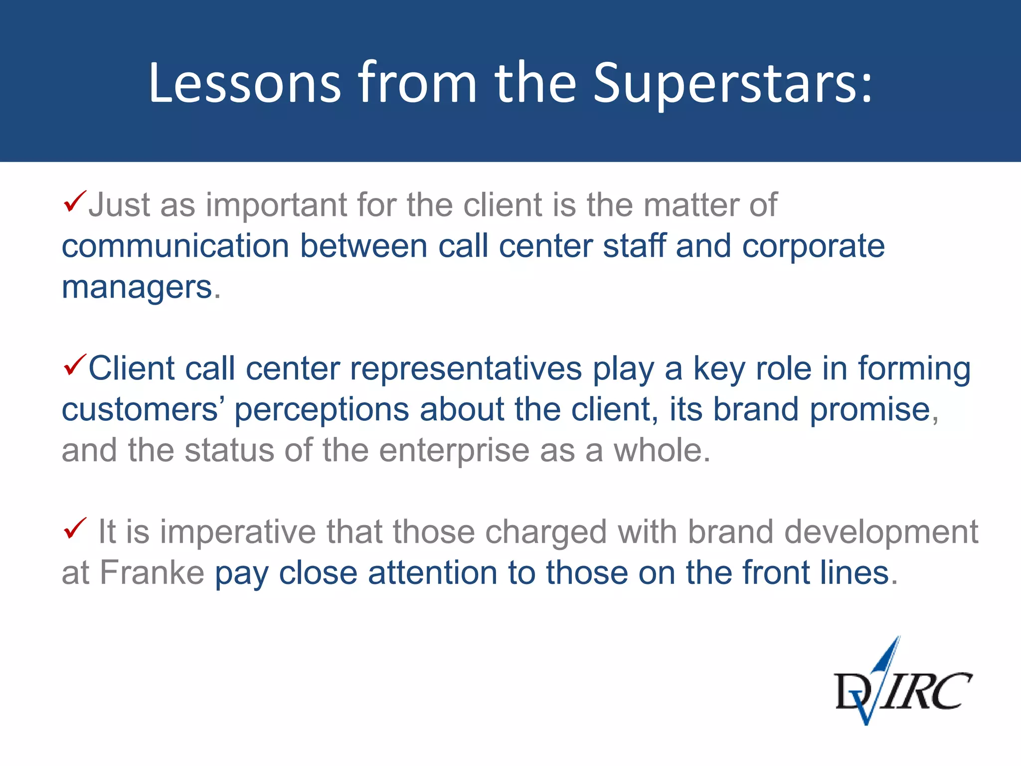 Lessons from the Superstars:
Just as important for the client is the matter of
communication between call center staff and corporate
managers.
Client call center representatives play a key role in forming
customers’ perceptions about the client, its brand promise,
and the status of the enterprise as a whole.
 It is imperative that those charged with brand development
at Franke pay close attention to those on the front lines.
 