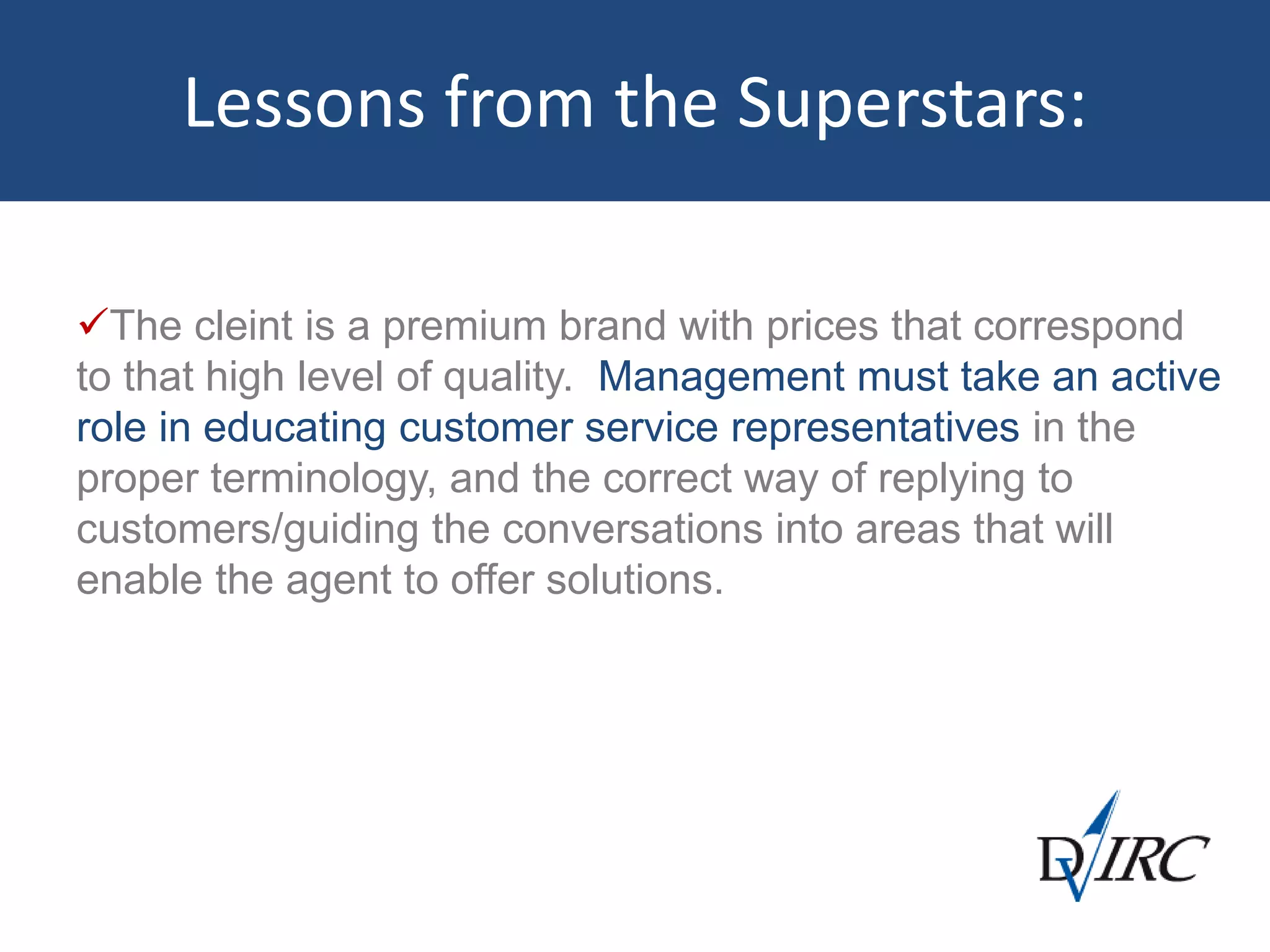 Lessons from the Superstars:
The cleint is a premium brand with prices that correspond
to that high level of quality. Management must take an active
role in educating customer service representatives in the
proper terminology, and the correct way of replying to
customers/guiding the conversations into areas that will
enable the agent to offer solutions.
 