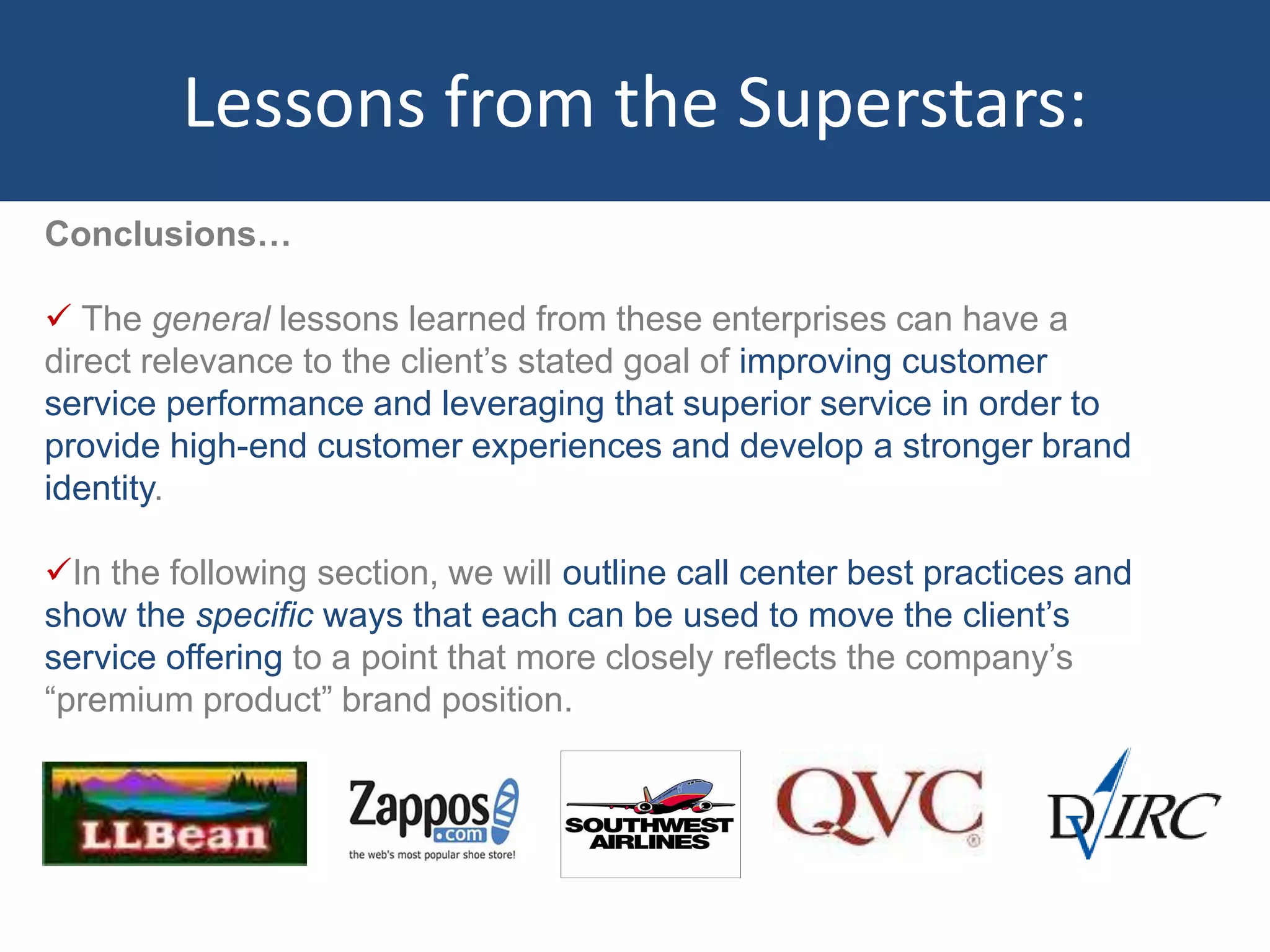 Lessons from the Superstars:
Conclusions…
 The general lessons learned from these enterprises can have a
direct relevance to the client’s stated goal of improving customer
service performance and leveraging that superior service in order to
provide high-end customer experiences and develop a stronger brand
identity.
In the following section, we will outline call center best practices and
show the specific ways that each can be used to move the client’s
service offering to a point that more closely reflects the company’s
“premium product” brand position.
 