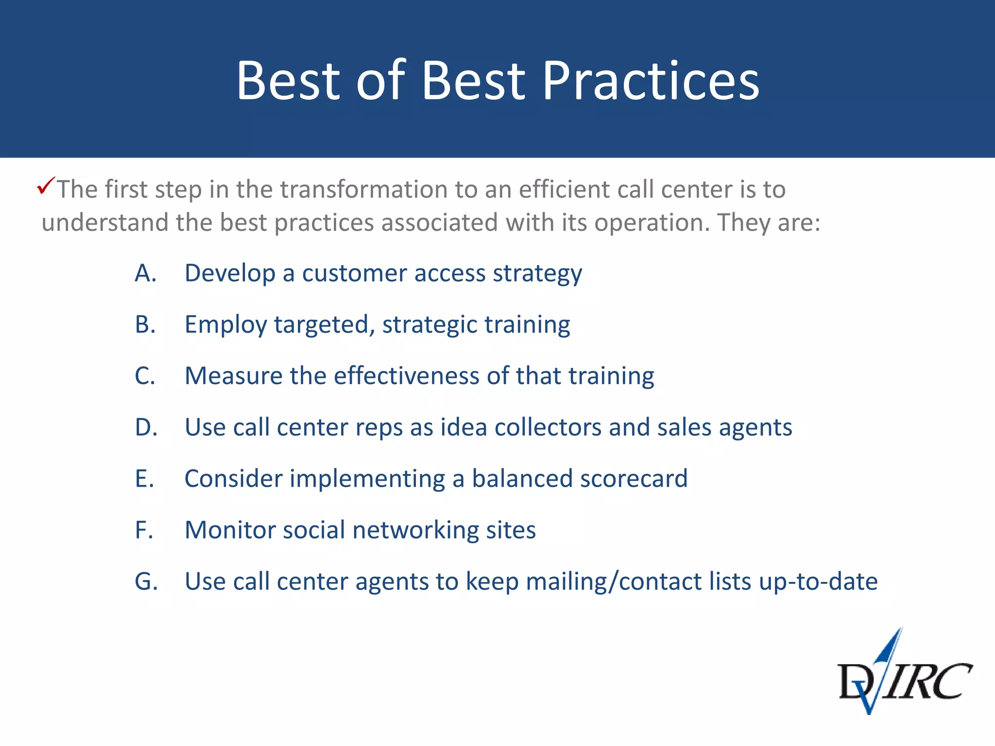 Best of Best Practices
The first step in the transformation to an efficient call center is to
understand the best practices associated with its operation. They are:
A. Develop a customer access strategy
B. Employ targeted, strategic training
C. Measure the effectiveness of that training
D. Use call center reps as idea collectors and sales agents
E. Consider implementing a balanced scorecard
F. Monitor social networking sites
G. Use call center agents to keep mailing/contact lists up-to-date
 
