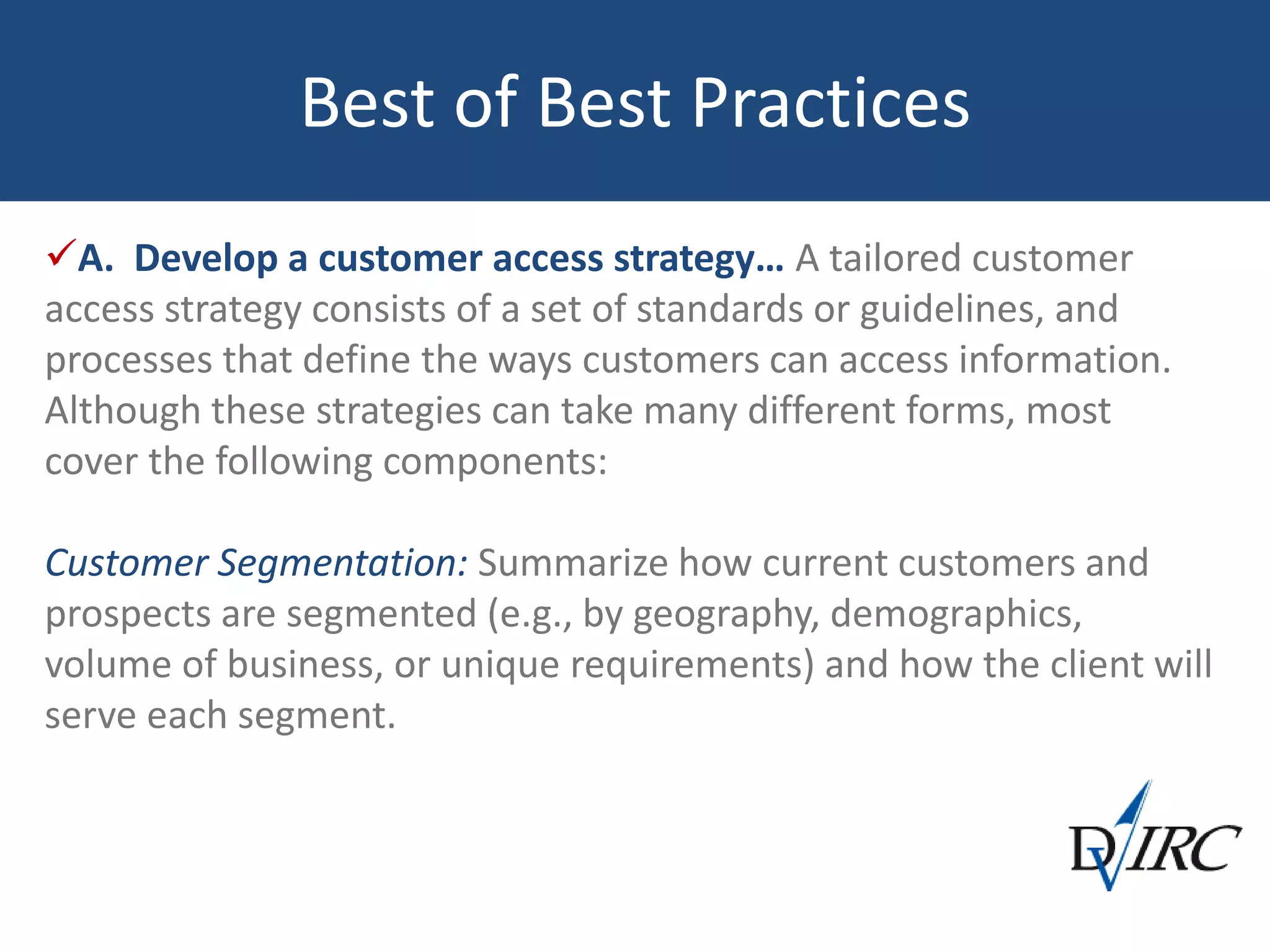 Best of Best Practices
A. Develop a customer access strategy… A tailored customer
access strategy consists of a set of standards or guidelines, and
processes that define the ways customers can access information.
Although these strategies can take many different forms, most
cover the following components:
Customer Segmentation: Summarize how current customers and
prospects are segmented (e.g., by geography, demographics,
volume of business, or unique requirements) and how the client will
serve each segment.
 
