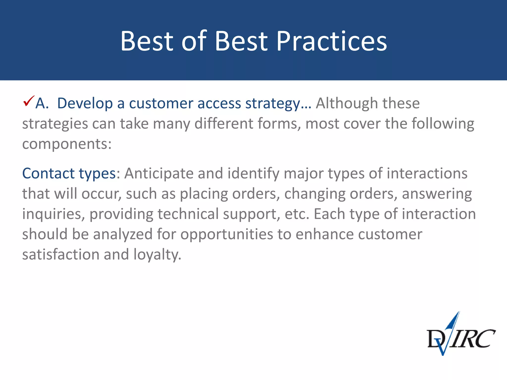 Best of Best Practices
A. Develop a customer access strategy… Although these
strategies can take many different forms, most cover the following
components:
Contact types: Anticipate and identify major types of interactions
that will occur, such as placing orders, changing orders, answering
inquiries, providing technical support, etc. Each type of interaction
should be analyzed for opportunities to enhance customer
satisfaction and loyalty.
 