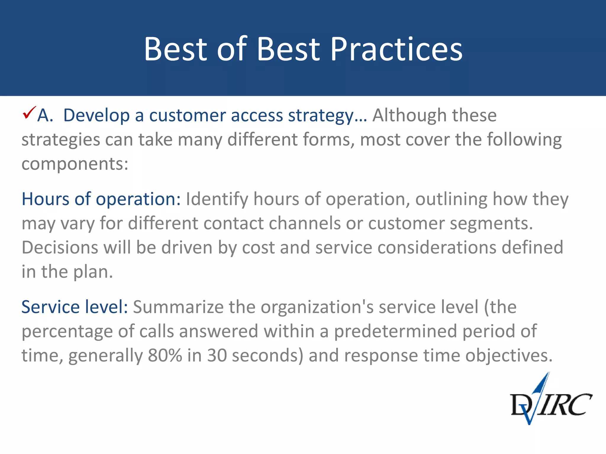 Best of Best Practices
A. Develop a customer access strategy… Although these
strategies can take many different forms, most cover the following
components:
Hours of operation: Identify hours of operation, outlining how they
may vary for different contact channels or customer segments.
Decisions will be driven by cost and service considerations defined
in the plan.
Service level: Summarize the organization's service level (the
percentage of calls answered within a predetermined period of
time, generally 80% in 30 seconds) and response time objectives.
 