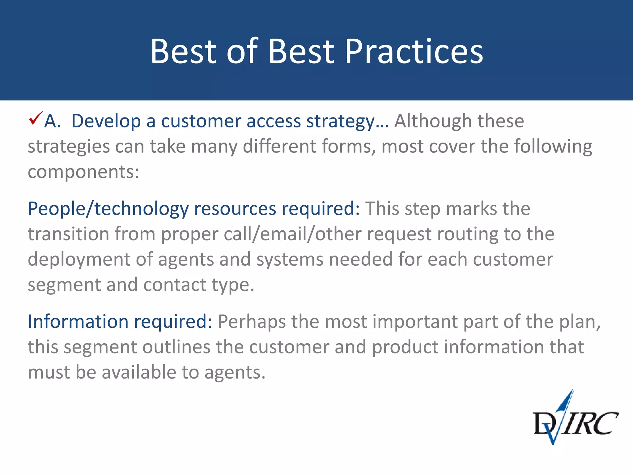 Best of Best Practices
A. Develop a customer access strategy… Although these
strategies can take many different forms, most cover the following
components:
People/technology resources required: This step marks the
transition from proper call/email/other request routing to the
deployment of agents and systems needed for each customer
segment and contact type.
Information required: Perhaps the most important part of the plan,
this segment outlines the customer and product information that
must be available to agents.
 