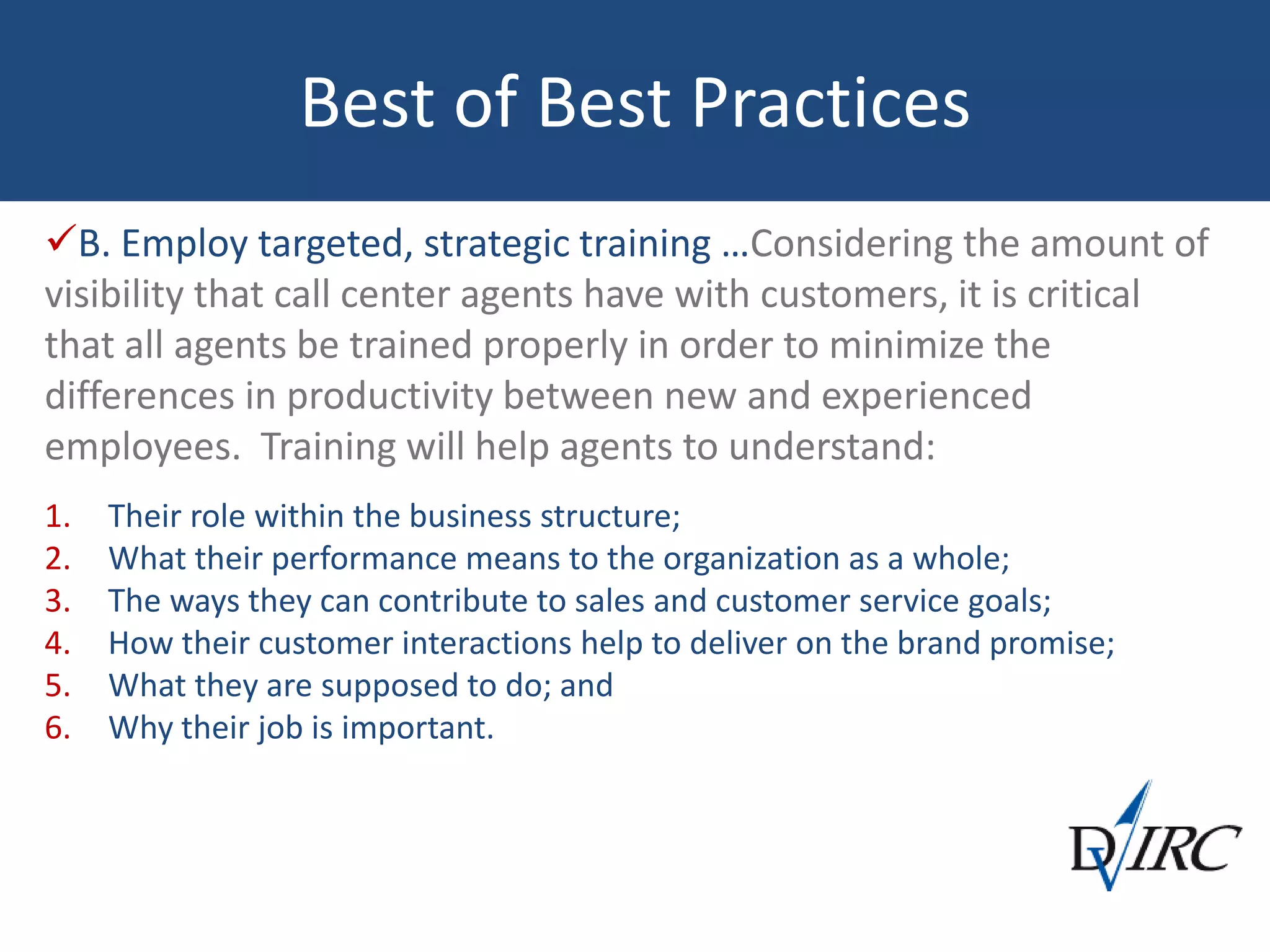 Best of Best Practices
B. Employ targeted, strategic training …Considering the amount of
visibility that call center agents have with customers, it is critical
that all agents be trained properly in order to minimize the
differences in productivity between new and experienced
employees. Training will help agents to understand:
1. Their role within the business structure;
2. What their performance means to the organization as a whole;
3. The ways they can contribute to sales and customer service goals;
4. How their customer interactions help to deliver on the brand promise;
5. What they are supposed to do; and
6. Why their job is important.
 