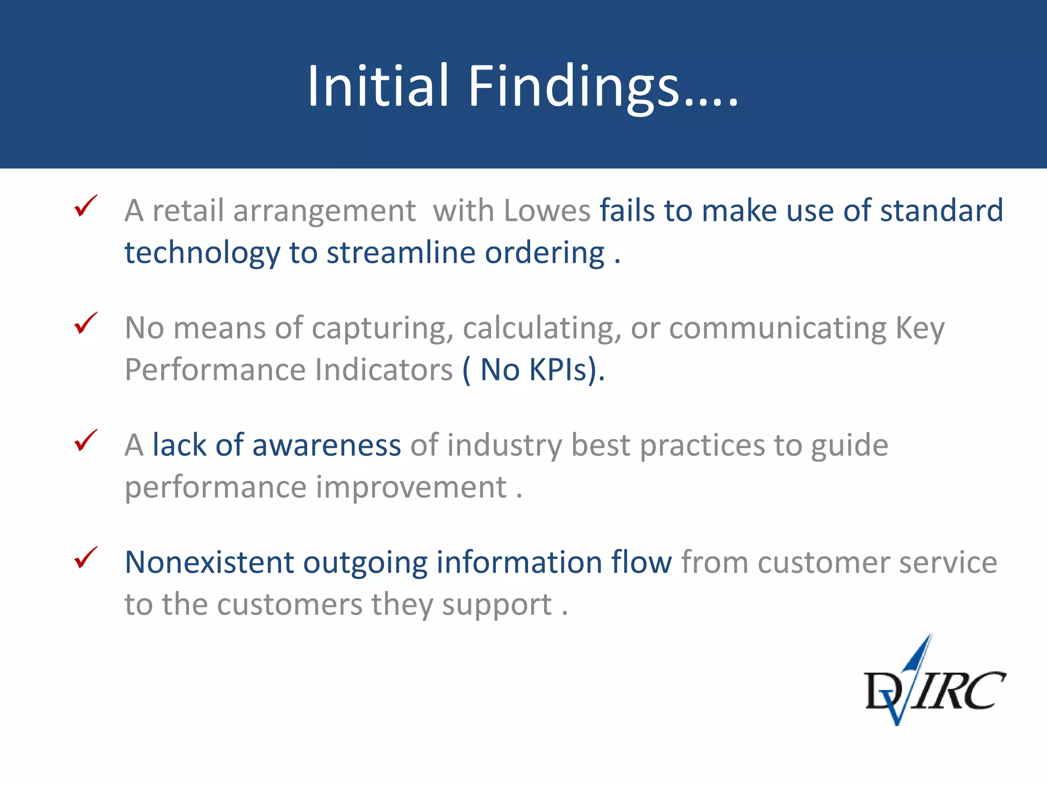 Initial Findings….
 A retail arrangement with Lowes fails to make use of standard
technology to streamline ordering .
 No means of capturing, calculating, or communicating Key
Performance Indicators ( No KPIs).
 A lack of awareness of industry best practices to guide
performance improvement .
 Nonexistent outgoing information flow from customer service
to the customers they support .
 