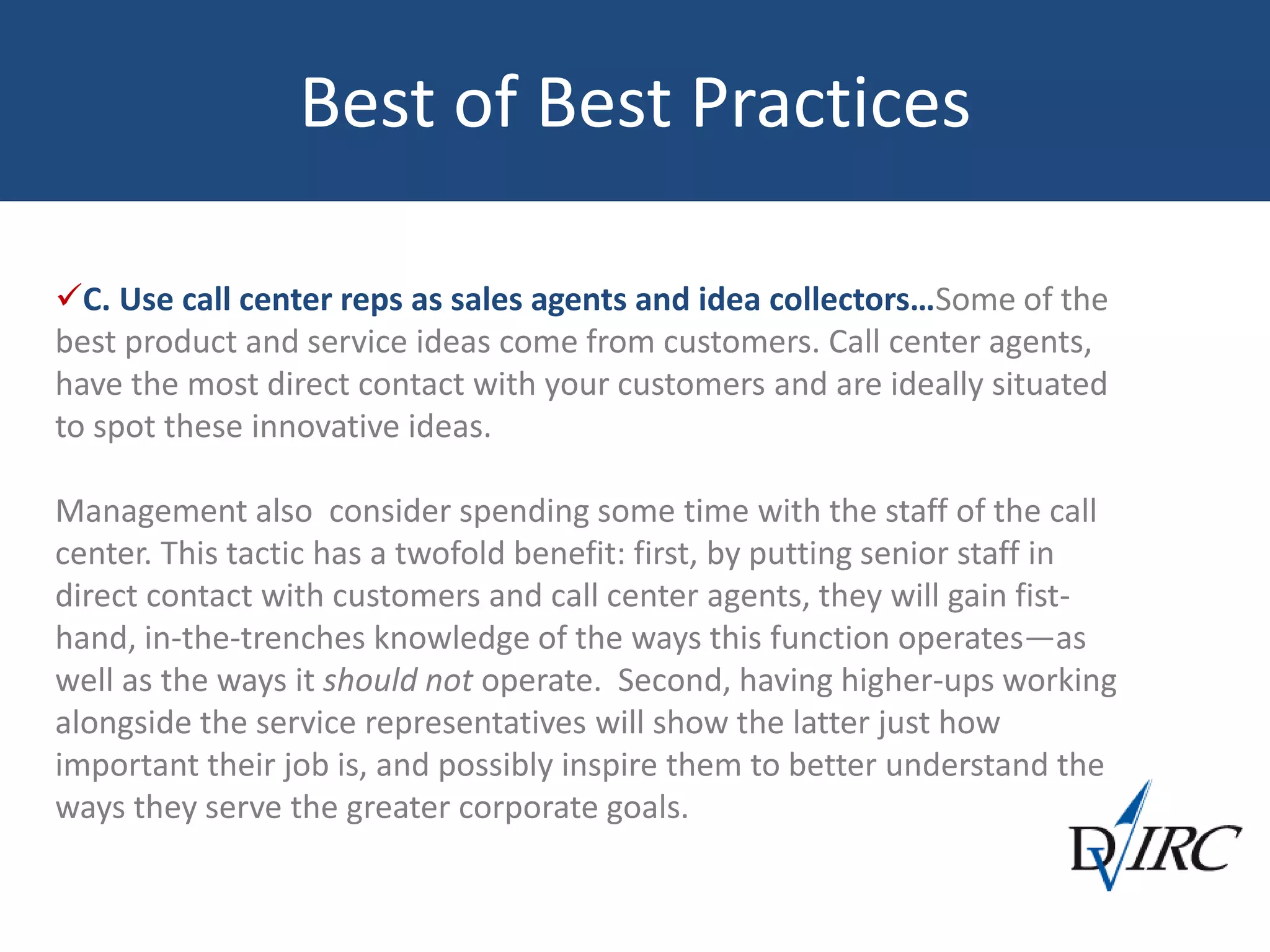 Best of Best Practices
C. Use call center reps as sales agents and idea collectors…Some of the
best product and service ideas come from customers. Call center agents,
have the most direct contact with your customers and are ideally situated
to spot these innovative ideas.
Management also consider spending some time with the staff of the call
center. This tactic has a twofold benefit: first, by putting senior staff in
direct contact with customers and call center agents, they will gain fist-
hand, in-the-trenches knowledge of the ways this function operates—as
well as the ways it should not operate. Second, having higher-ups working
alongside the service representatives will show the latter just how
important their job is, and possibly inspire them to better understand the
ways they serve the greater corporate goals.
 