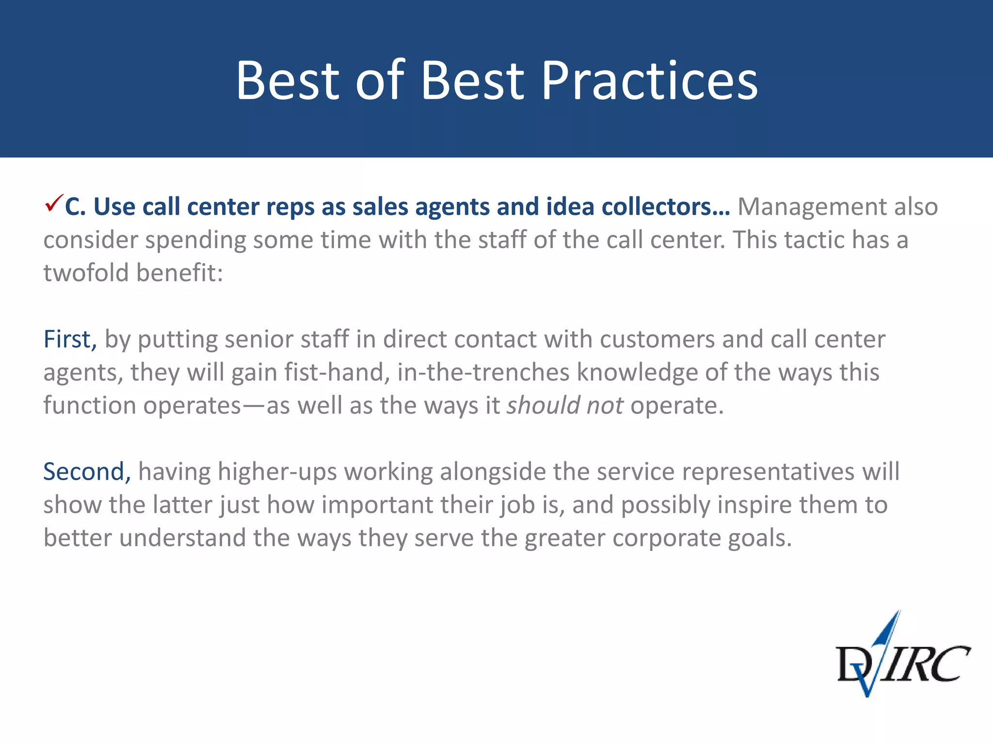 Best of Best Practices
C. Use call center reps as sales agents and idea collectors… Management also
consider spending some time with the staff of the call center. This tactic has a
twofold benefit:
First, by putting senior staff in direct contact with customers and call center
agents, they will gain fist-hand, in-the-trenches knowledge of the ways this
function operates—as well as the ways it should not operate.
Second, having higher-ups working alongside the service representatives will
show the latter just how important their job is, and possibly inspire them to
better understand the ways they serve the greater corporate goals.
 