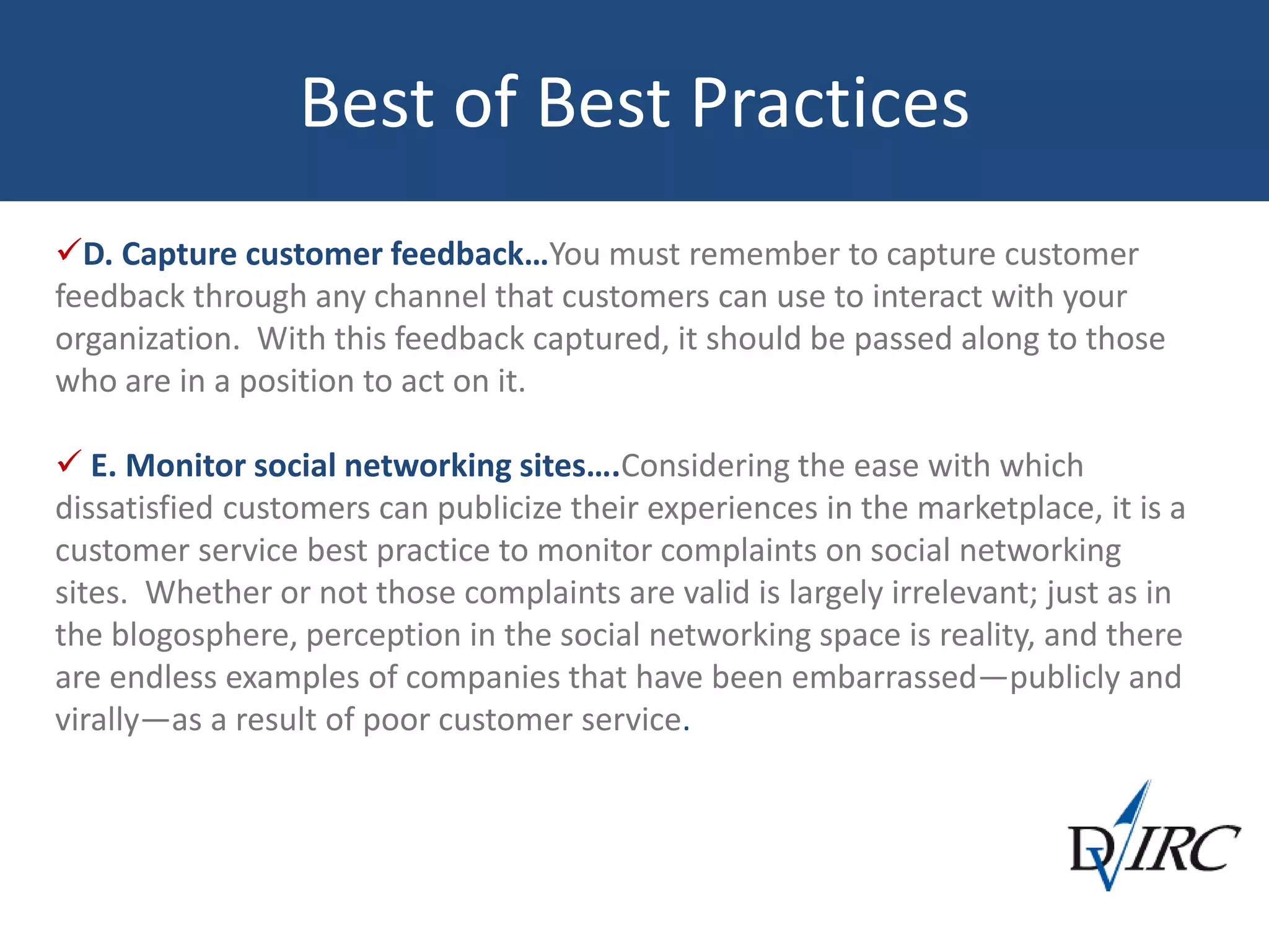 Best of Best Practices
D. Capture customer feedback…You must remember to capture customer
feedback through any channel that customers can use to interact with your
organization. With this feedback captured, it should be passed along to those
who are in a position to act on it.
 E. Monitor social networking sites….Considering the ease with which
dissatisfied customers can publicize their experiences in the marketplace, it is a
customer service best practice to monitor complaints on social networking
sites. Whether or not those complaints are valid is largely irrelevant; just as in
the blogosphere, perception in the social networking space is reality, and there
are endless examples of companies that have been embarrassed—publicly and
virally—as a result of poor customer service.
 