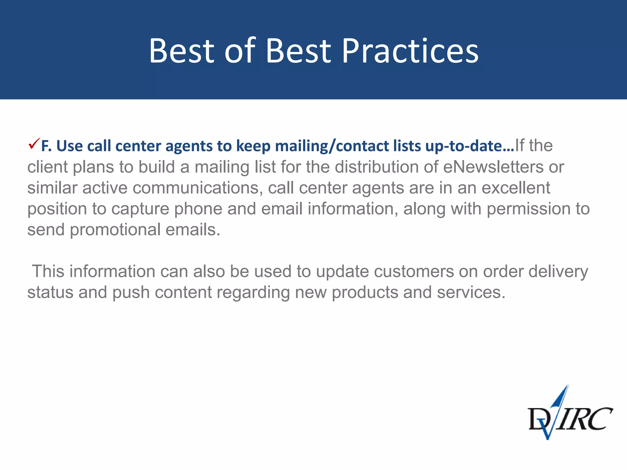 Best of Best Practices
F. Use call center agents to keep mailing/contact lists up-to-date…If the
client plans to build a mailing list for the distribution of eNewsletters or
similar active communications, call center agents are in an excellent
position to capture phone and email information, along with permission to
send promotional emails.
This information can also be used to update customers on order delivery
status and push content regarding new products and services.
 
