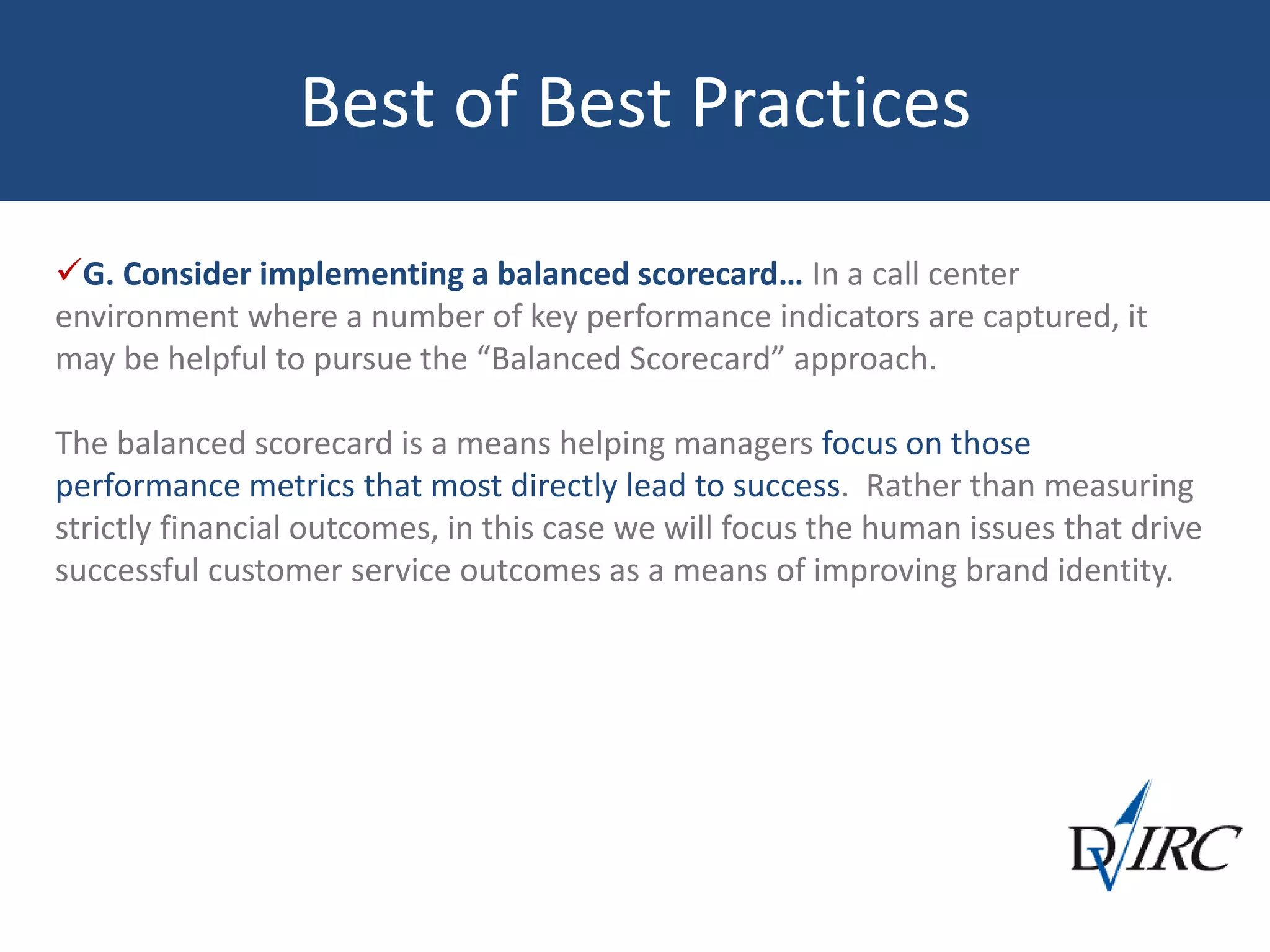 Best of Best Practices
G. Consider implementing a balanced scorecard… In a call center
environment where a number of key performance indicators are captured, it
may be helpful to pursue the “Balanced Scorecard” approach.
The balanced scorecard is a means helping managers focus on those
performance metrics that most directly lead to success. Rather than measuring
strictly financial outcomes, in this case we will focus the human issues that drive
successful customer service outcomes as a means of improving brand identity.
 