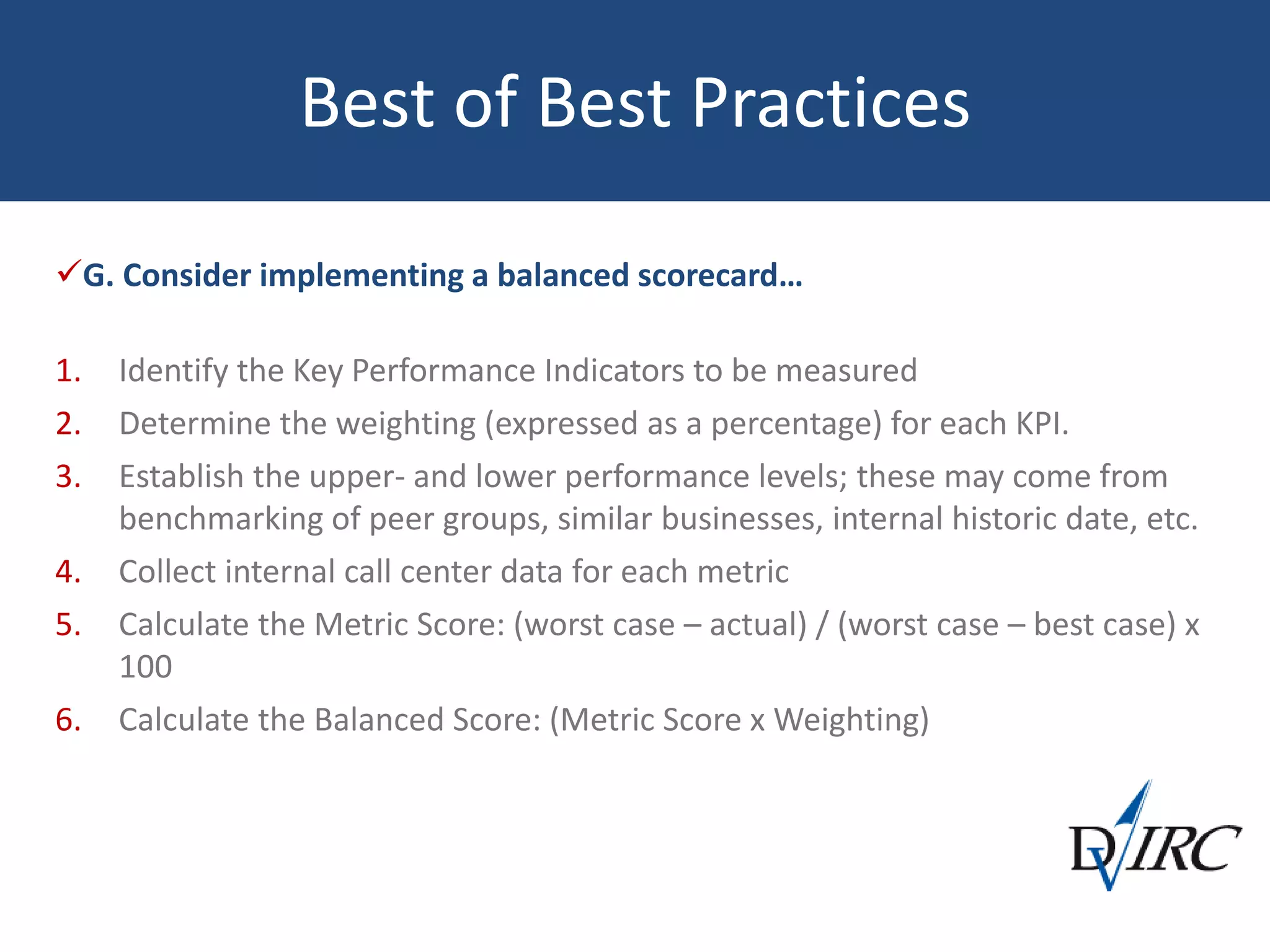Best of Best Practices
G. Consider implementing a balanced scorecard…
1. Identify the Key Performance Indicators to be measured
2. Determine the weighting (expressed as a percentage) for each KPI.
3. Establish the upper- and lower performance levels; these may come from
benchmarking of peer groups, similar businesses, internal historic date, etc.
4. Collect internal call center data for each metric
5. Calculate the Metric Score: (worst case – actual) / (worst case – best case) x
100
6. Calculate the Balanced Score: (Metric Score x Weighting)
 