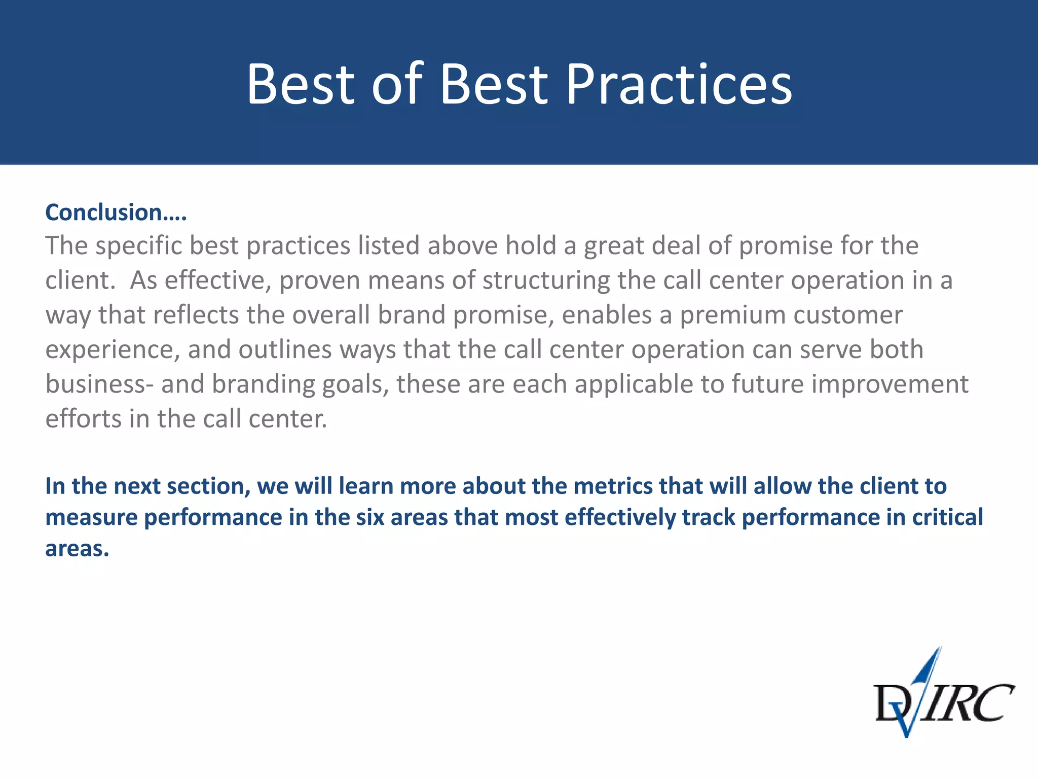 Best of Best Practices
Conclusion….
The specific best practices listed above hold a great deal of promise for the
client. As effective, proven means of structuring the call center operation in a
way that reflects the overall brand promise, enables a premium customer
experience, and outlines ways that the call center operation can serve both
business- and branding goals, these are each applicable to future improvement
efforts in the call center.
In the next section, we will learn more about the metrics that will allow the client to
measure performance in the six areas that most effectively track performance in critical
areas.
 
