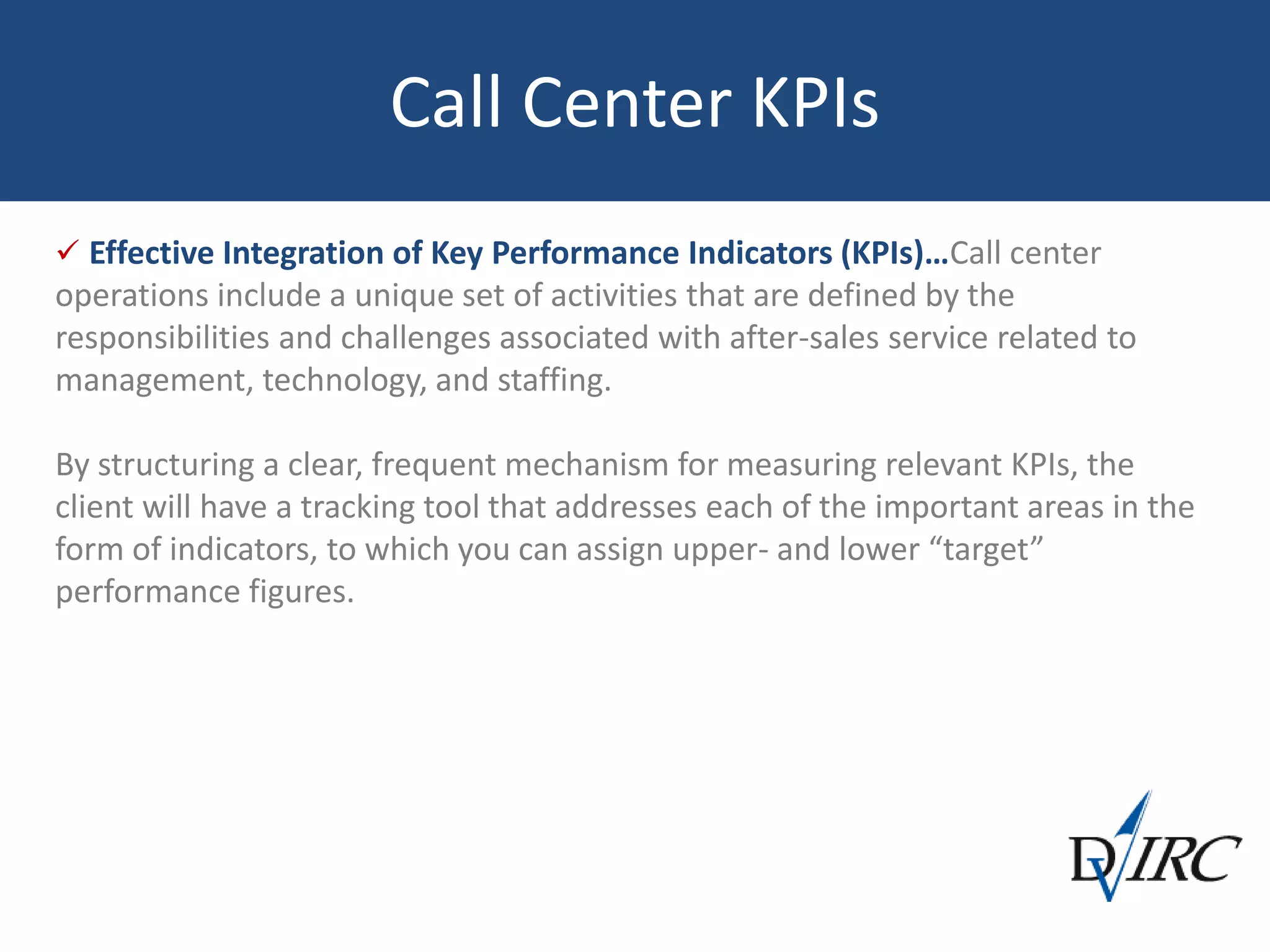 Call Center KPIs
 Effective Integration of Key Performance Indicators (KPIs)…Call center
operations include a unique set of activities that are defined by the
responsibilities and challenges associated with after-sales service related to
management, technology, and staffing.
By structuring a clear, frequent mechanism for measuring relevant KPIs, the
client will have a tracking tool that addresses each of the important areas in the
form of indicators, to which you can assign upper- and lower “target”
performance figures.
 