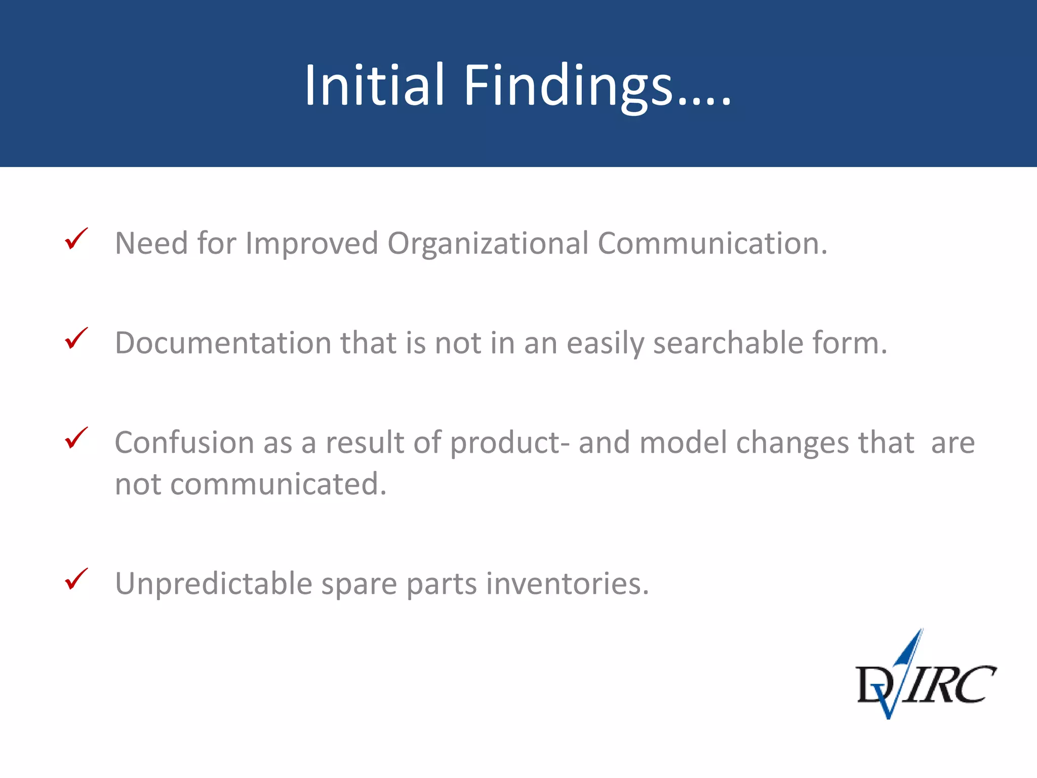 Initial Findings….
 Need for Improved Organizational Communication.
 Documentation that is not in an easily searchable form.
 Confusion as a result of product- and model changes that are
not communicated.
 Unpredictable spare parts inventories.
 