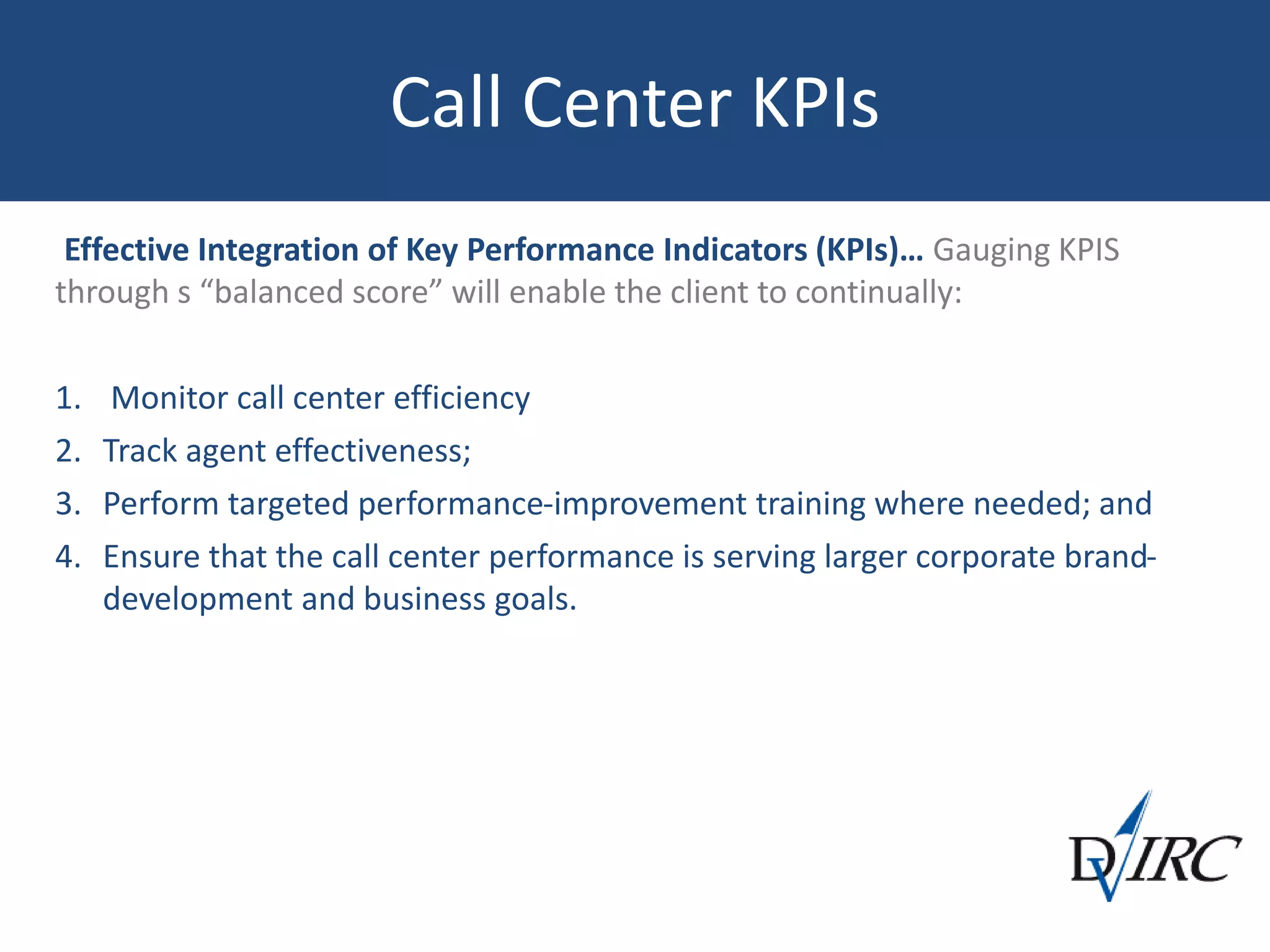 Call Center KPIs
Effective Integration of Key Performance Indicators (KPIs)… Gauging KPIS
through s “balanced score” will enable the client to continually:
1. Monitor call center efficiency
2. Track agent effectiveness;
3. Perform targeted performance-improvement training where needed; and
4. Ensure that the call center performance is serving larger corporate brand-
development and business goals.
 