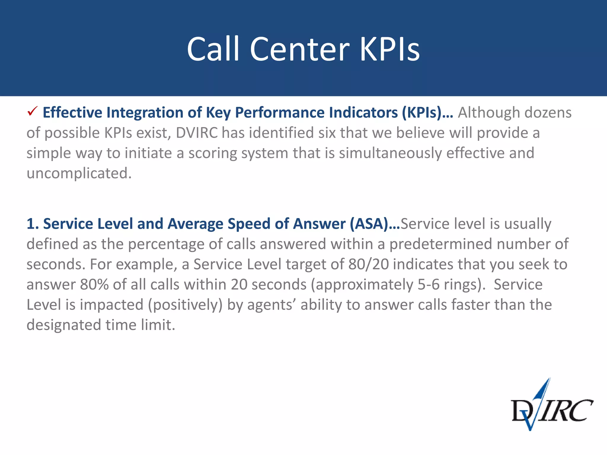 Call Center KPIs
 Effective Integration of Key Performance Indicators (KPIs)… Although dozens
of possible KPIs exist, DVIRC has identified six that we believe will provide a
simple way to initiate a scoring system that is simultaneously effective and
uncomplicated.
1. Service Level and Average Speed of Answer (ASA)…Service level is usually
defined as the percentage of calls answered within a predetermined number of
seconds. For example, a Service Level target of 80/20 indicates that you seek to
answer 80% of all calls within 20 seconds (approximately 5-6 rings). Service
Level is impacted (positively) by agents’ ability to answer calls faster than the
designated time limit.
 