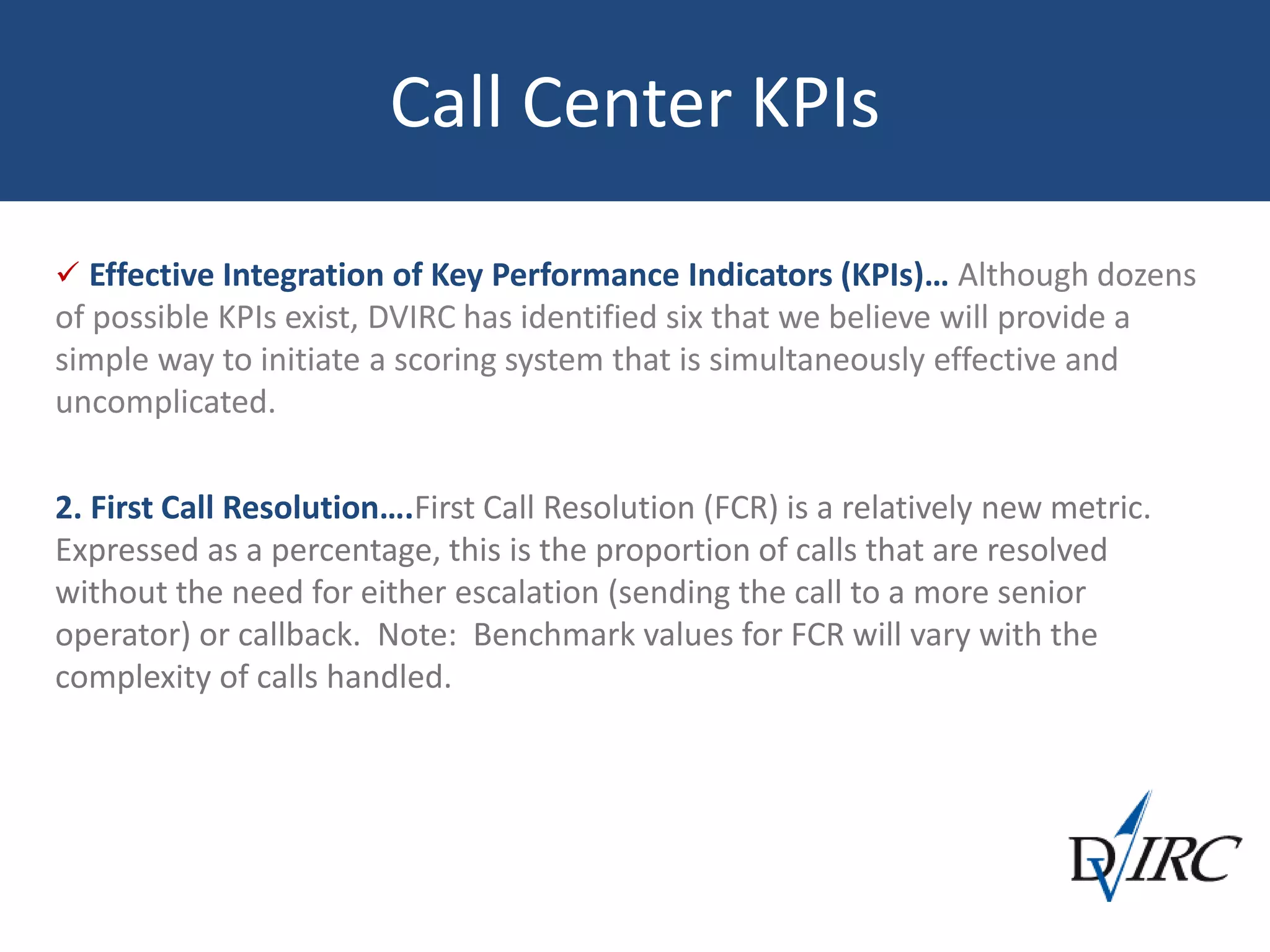 Call Center KPIs
 Effective Integration of Key Performance Indicators (KPIs)… Although dozens
of possible KPIs exist, DVIRC has identified six that we believe will provide a
simple way to initiate a scoring system that is simultaneously effective and
uncomplicated.
2. First Call Resolution….First Call Resolution (FCR) is a relatively new metric.
Expressed as a percentage, this is the proportion of calls that are resolved
without the need for either escalation (sending the call to a more senior
operator) or callback. Note: Benchmark values for FCR will vary with the
complexity of calls handled.
 