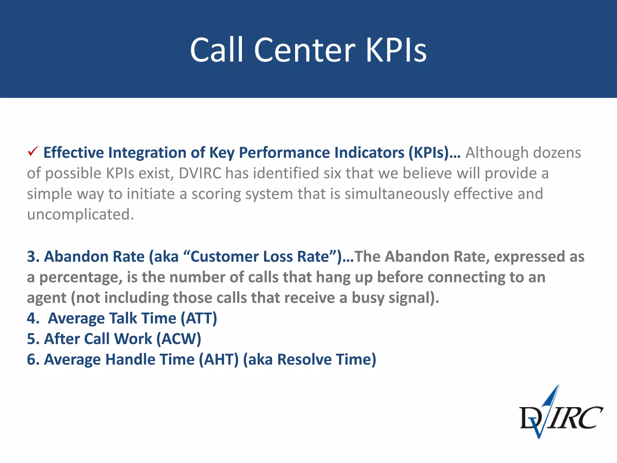 Call Center KPIs
 Effective Integration of Key Performance Indicators (KPIs)… Although dozens
of possible KPIs exist, DVIRC has identified six that we believe will provide a
simple way to initiate a scoring system that is simultaneously effective and
uncomplicated.
3. Abandon Rate (aka “Customer Loss Rate”)…The Abandon Rate, expressed as
a percentage, is the number of calls that hang up before connecting to an
agent (not including those calls that receive a busy signal).
4. Average Talk Time (ATT)
5. After Call Work (ACW)
6. Average Handle Time (AHT) (aka Resolve Time)
 