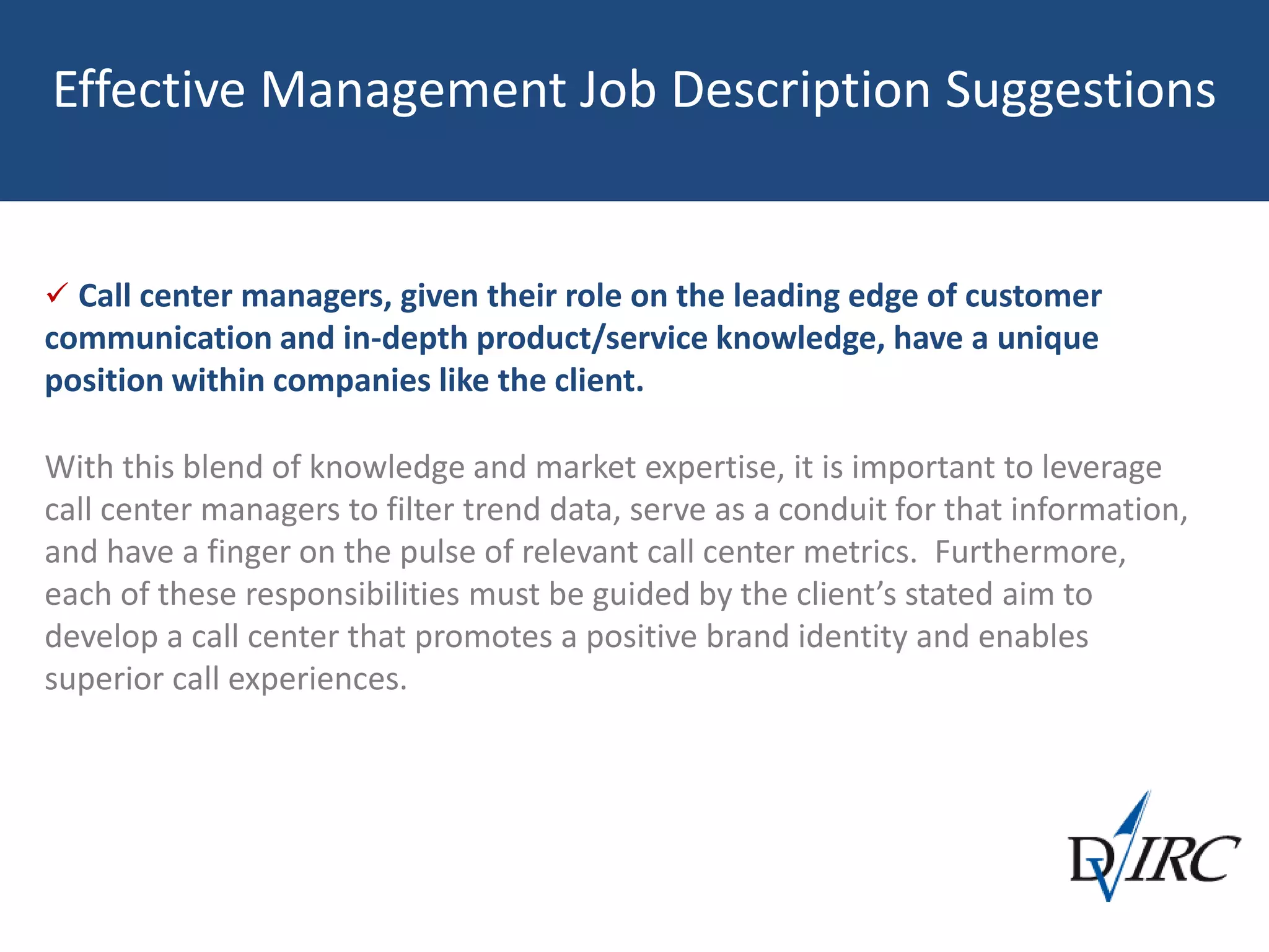 Effective Management Job Description Suggestions
 Call center managers, given their role on the leading edge of customer
communication and in-depth product/service knowledge, have a unique
position within companies like the client.
With this blend of knowledge and market expertise, it is important to leverage
call center managers to filter trend data, serve as a conduit for that information,
and have a finger on the pulse of relevant call center metrics. Furthermore,
each of these responsibilities must be guided by the client’s stated aim to
develop a call center that promotes a positive brand identity and enables
superior call experiences.
 