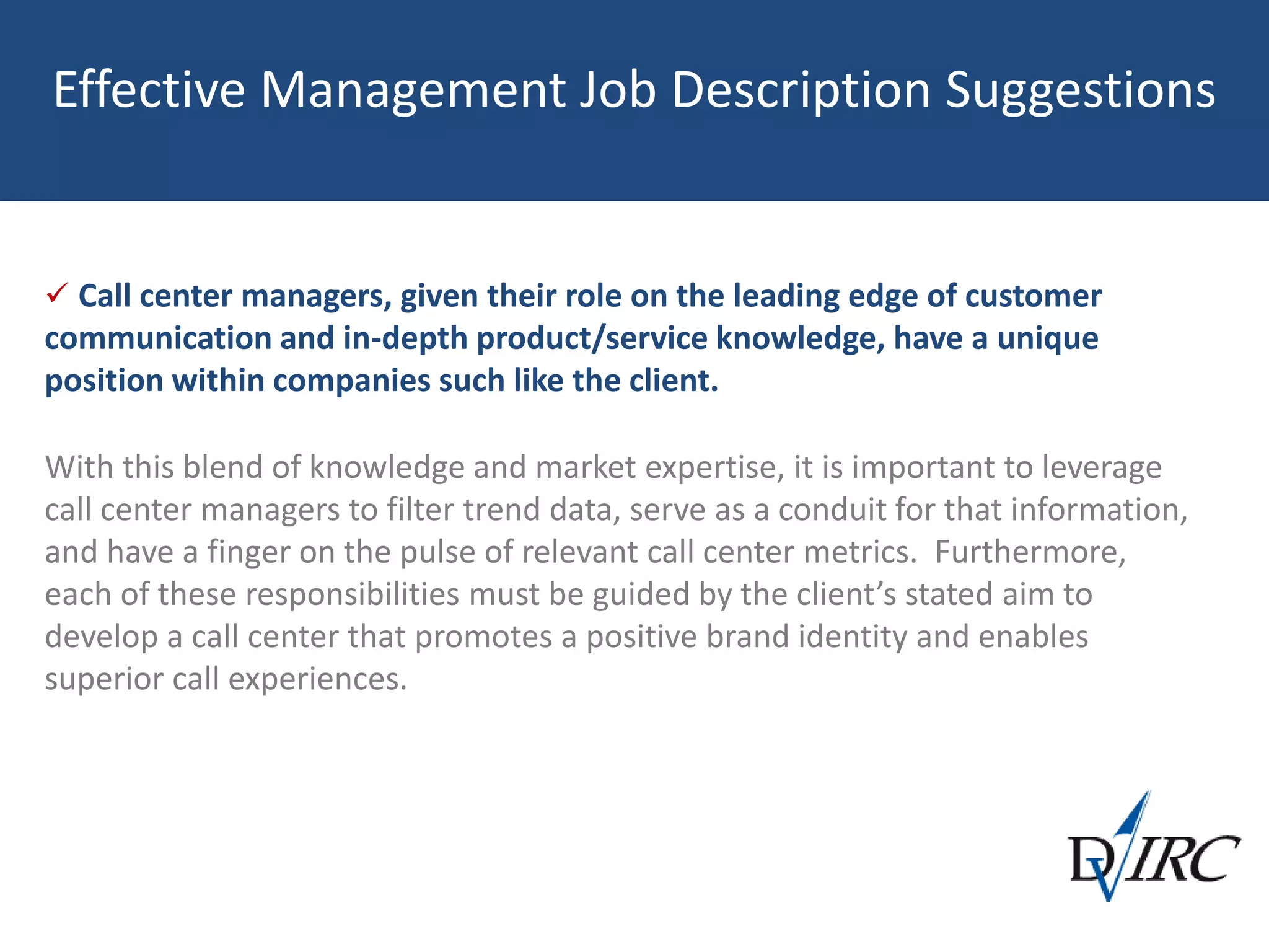 Effective Management Job Description Suggestions
 Call center managers, given their role on the leading edge of customer
communication and in-depth product/service knowledge, have a unique
position within companies such like the client.
With this blend of knowledge and market expertise, it is important to leverage
call center managers to filter trend data, serve as a conduit for that information,
and have a finger on the pulse of relevant call center metrics. Furthermore,
each of these responsibilities must be guided by the client’s stated aim to
develop a call center that promotes a positive brand identity and enables
superior call experiences.
 