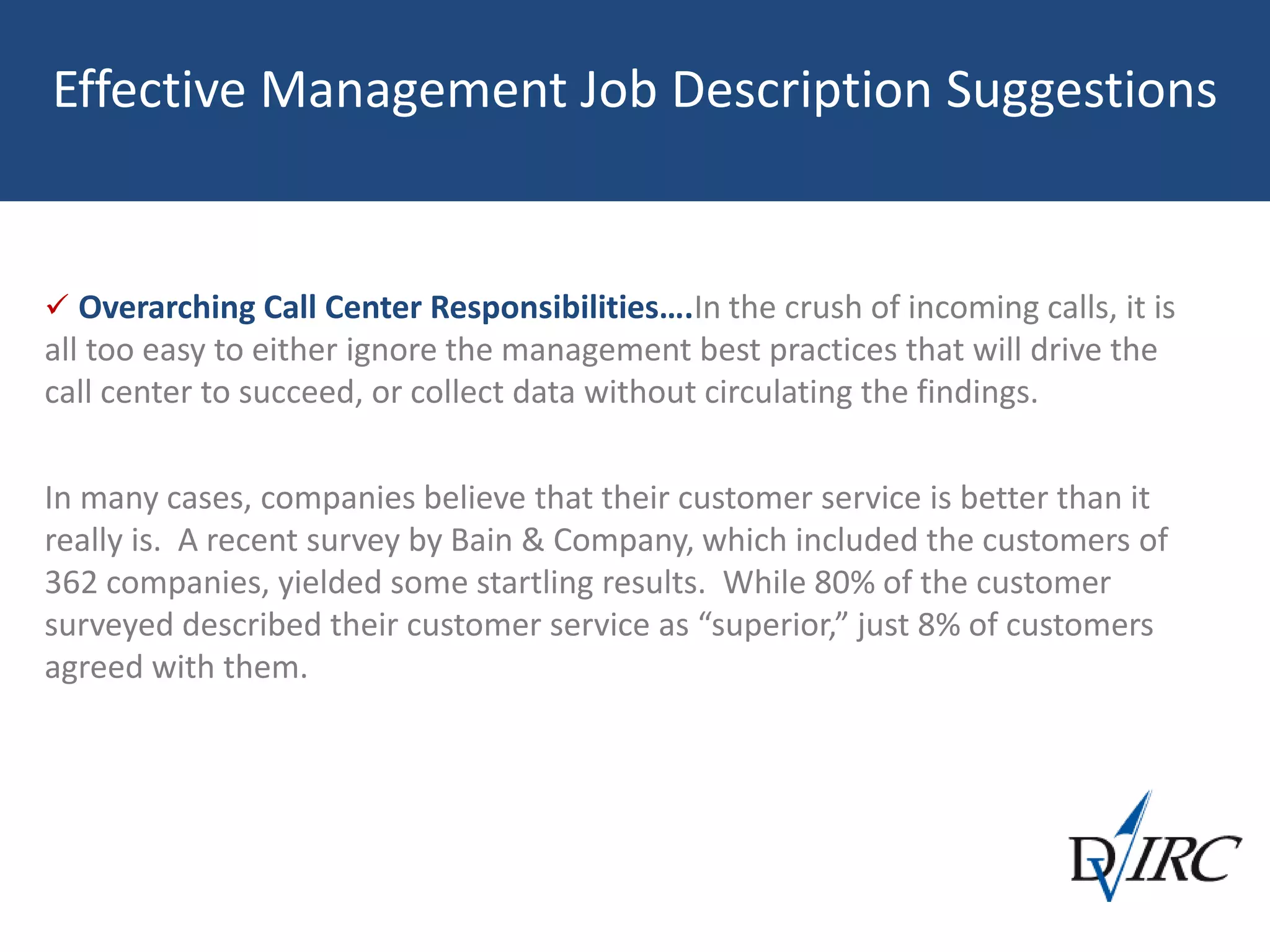 Effective Management Job Description Suggestions
 Overarching Call Center Responsibilities….In the crush of incoming calls, it is
all too easy to either ignore the management best practices that will drive the
call center to succeed, or collect data without circulating the findings.
In many cases, companies believe that their customer service is better than it
really is. A recent survey by Bain & Company, which included the customers of
362 companies, yielded some startling results. While 80% of the customer
surveyed described their customer service as “superior,” just 8% of customers
agreed with them.
 