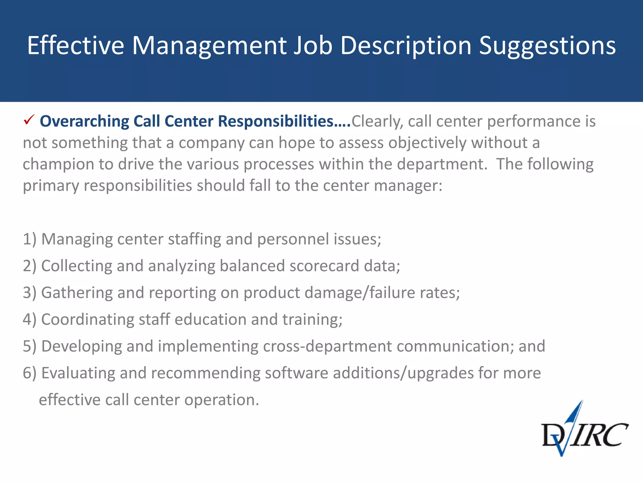 Effective Management Job Description Suggestions
 Overarching Call Center Responsibilities….Clearly, call center performance is
not something that a company can hope to assess objectively without a
champion to drive the various processes within the department. The following
primary responsibilities should fall to the center manager:
1) Managing center staffing and personnel issues;
2) Collecting and analyzing balanced scorecard data;
3) Gathering and reporting on product damage/failure rates;
4) Coordinating staff education and training;
5) Developing and implementing cross-department communication; and
6) Evaluating and recommending software additions/upgrades for more
effective call center operation.
 