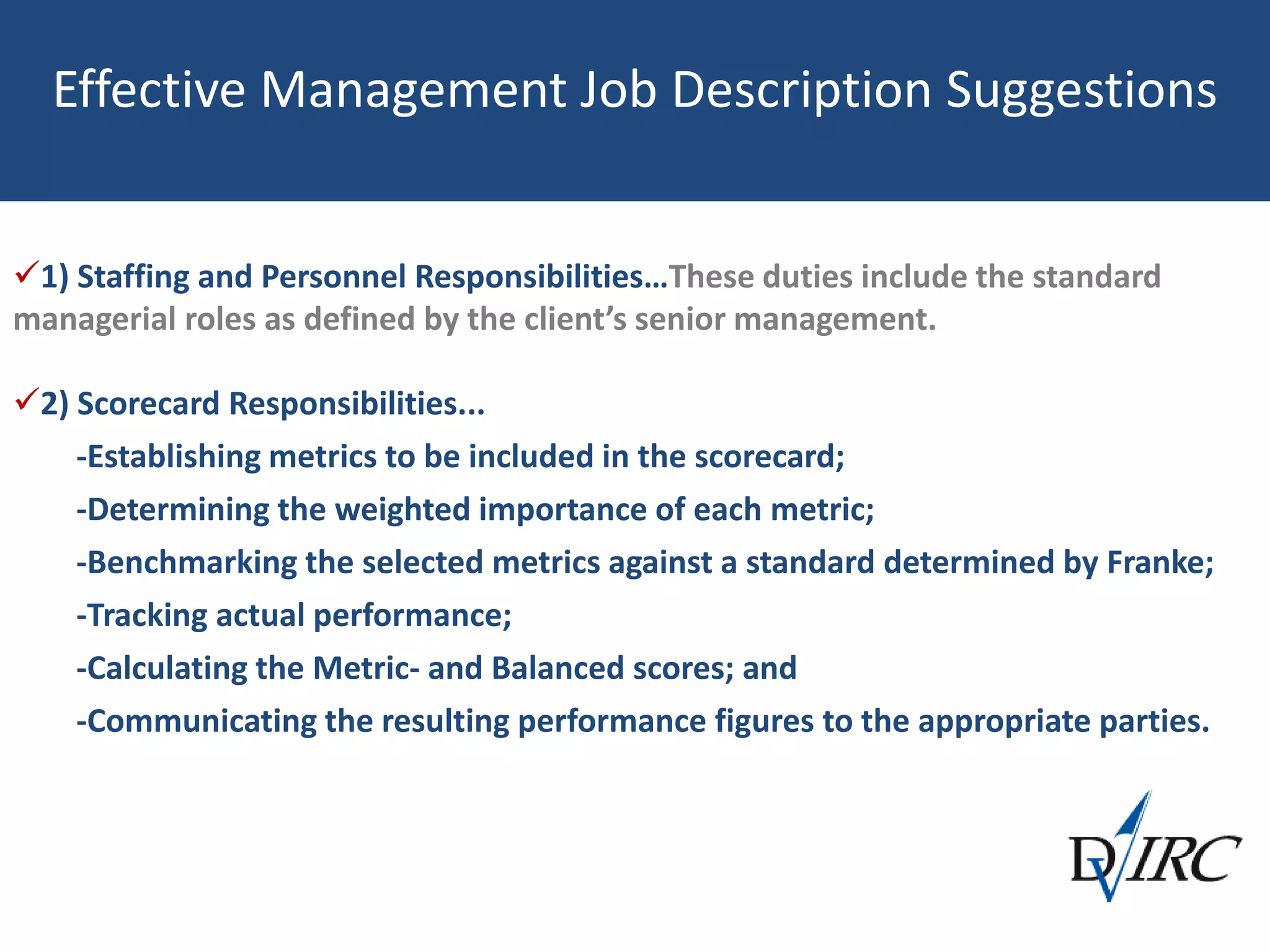 Effective Management Job Description Suggestions
1) Staffing and Personnel Responsibilities…These duties include the standard
managerial roles as defined by the client’s senior management.
2) Scorecard Responsibilities...
-Establishing metrics to be included in the scorecard;
-Determining the weighted importance of each metric;
-Benchmarking the selected metrics against a standard determined by Franke;
-Tracking actual performance;
-Calculating the Metric- and Balanced scores; and
-Communicating the resulting performance figures to the appropriate parties.
 