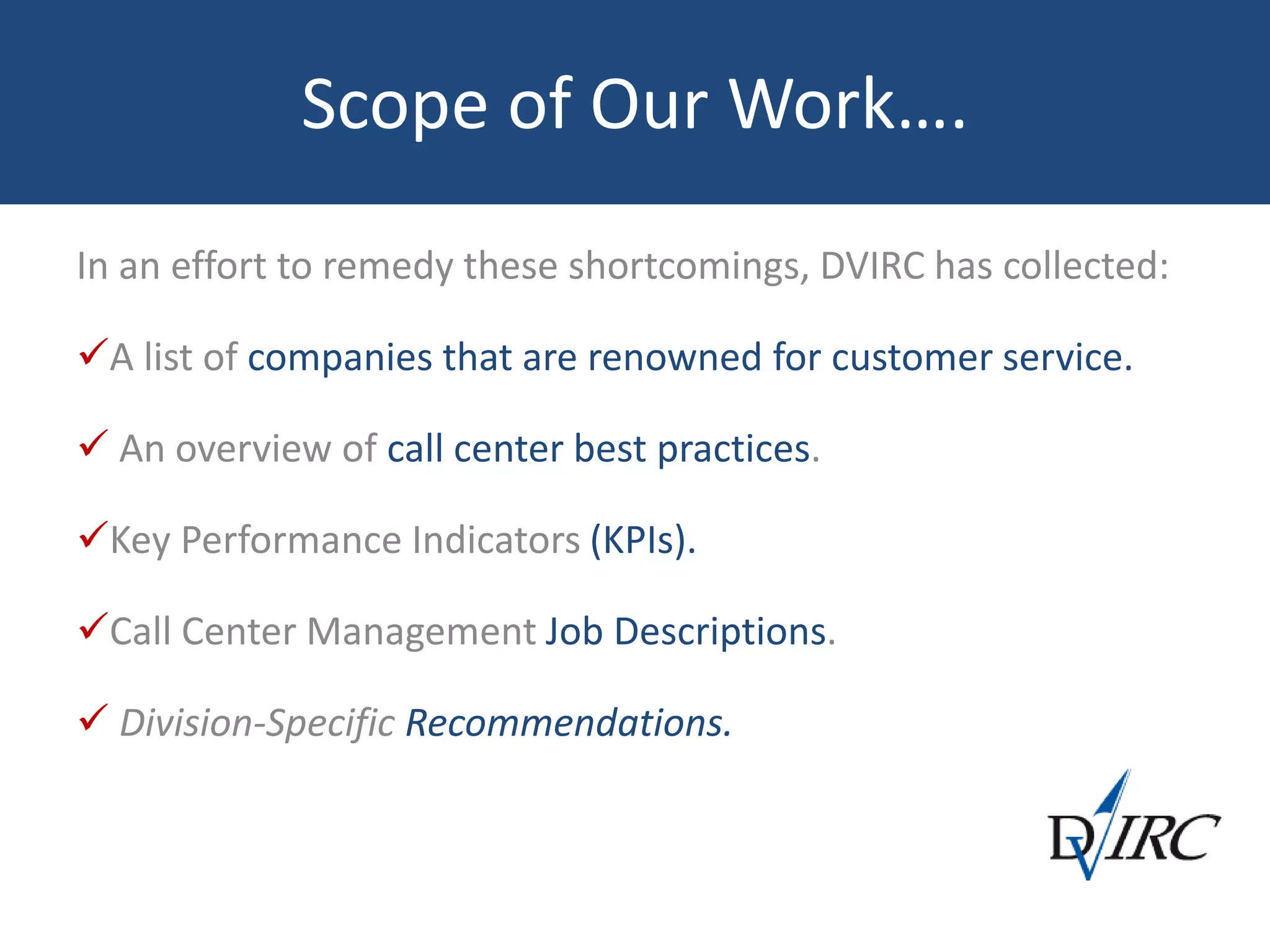 Scope of Our Work….
In an effort to remedy these shortcomings, DVIRC has collected:
A list of companies that are renowned for customer service.
 An overview of call center best practices.
Key Performance Indicators (KPIs).
Call Center Management Job Descriptions.
 Division-Specific Recommendations.
 