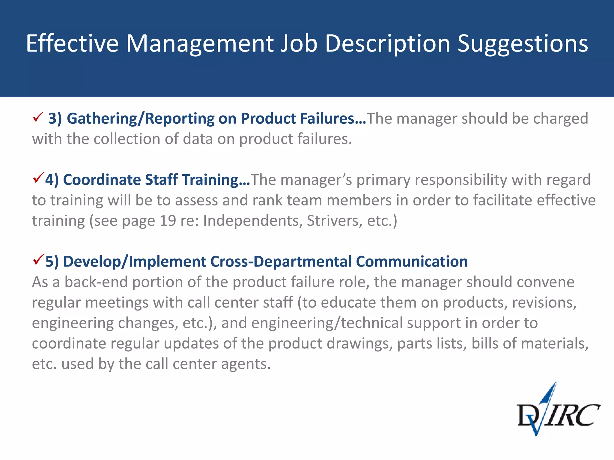 Effective Management Job Description Suggestions
 3) Gathering/Reporting on Product Failures…The manager should be charged
with the collection of data on product failures.
4) Coordinate Staff Training…The manager’s primary responsibility with regard
to training will be to assess and rank team members in order to facilitate effective
training (see page 19 re: Independents, Strivers, etc.)
5) Develop/Implement Cross-Departmental Communication
As a back-end portion of the product failure role, the manager should convene
regular meetings with call center staff (to educate them on products, revisions,
engineering changes, etc.), and engineering/technical support in order to
coordinate regular updates of the product drawings, parts lists, bills of materials,
etc. used by the call center agents.
 