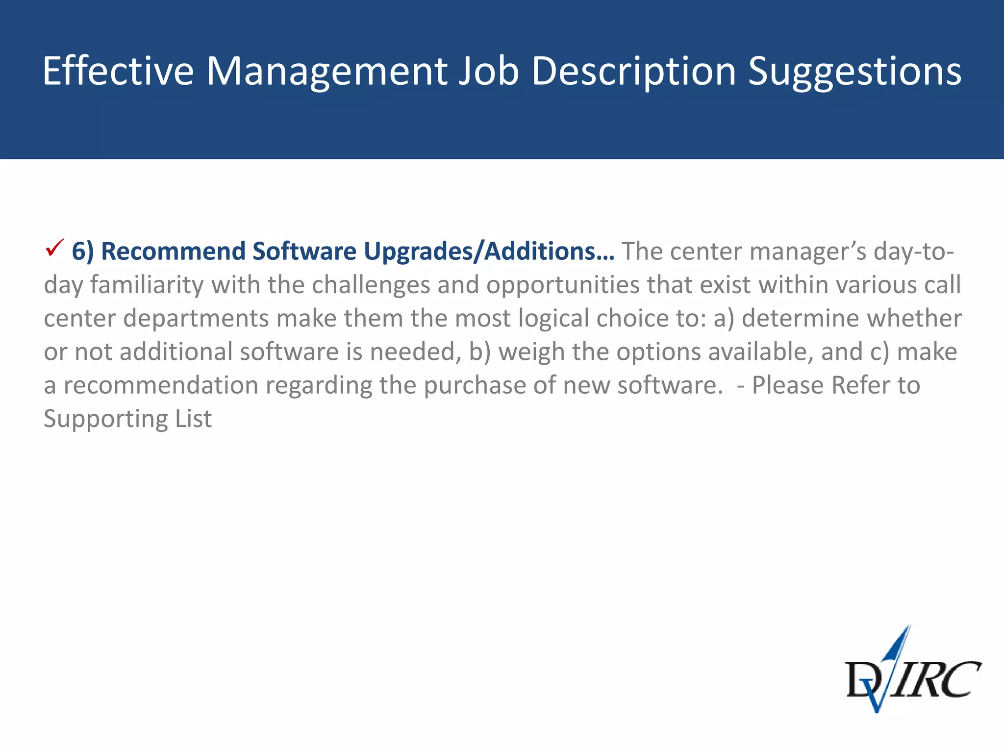 Effective Management Job Description Suggestions
 6) Recommend Software Upgrades/Additions… The center manager’s day-to-
day familiarity with the challenges and opportunities that exist within various call
center departments make them the most logical choice to: a) determine whether
or not additional software is needed, b) weigh the options available, and c) make
a recommendation regarding the purchase of new software. - Please Refer to
Supporting List
 