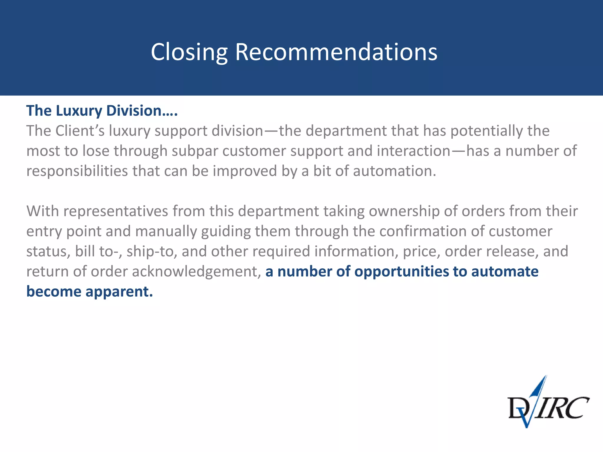 Closing Recommendations
The Luxury Division….
The Client’s luxury support division—the department that has potentially the
most to lose through subpar customer support and interaction—has a number of
responsibilities that can be improved by a bit of automation.
With representatives from this department taking ownership of orders from their
entry point and manually guiding them through the confirmation of customer
status, bill to-, ship-to, and other required information, price, order release, and
return of order acknowledgement, a number of opportunities to automate
become apparent.
 