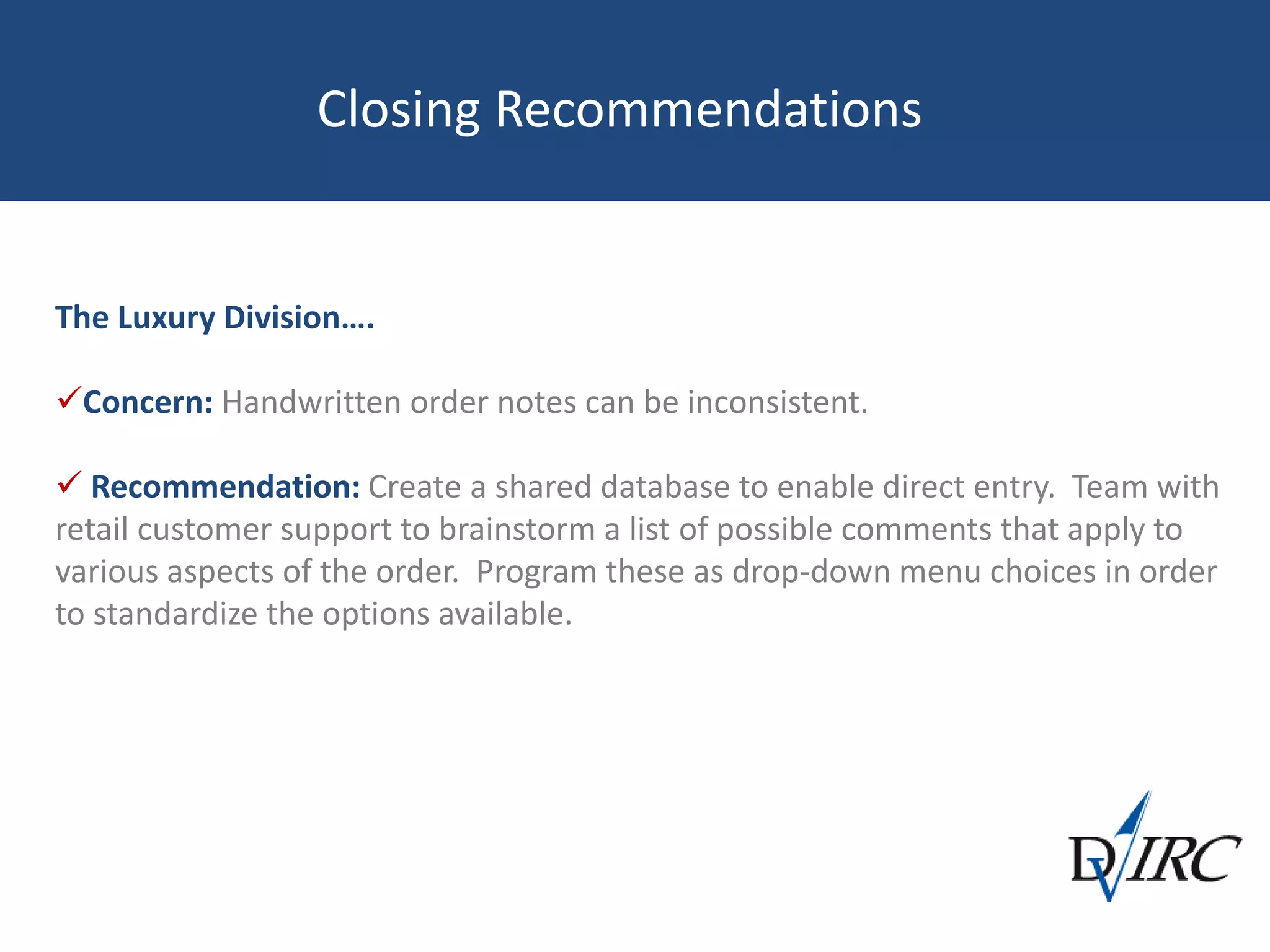 Closing Recommendations
The Luxury Division….
Concern: Handwritten order notes can be inconsistent.
 Recommendation: Create a shared database to enable direct entry. Team with
retail customer support to brainstorm a list of possible comments that apply to
various aspects of the order. Program these as drop-down menu choices in order
to standardize the options available.
 