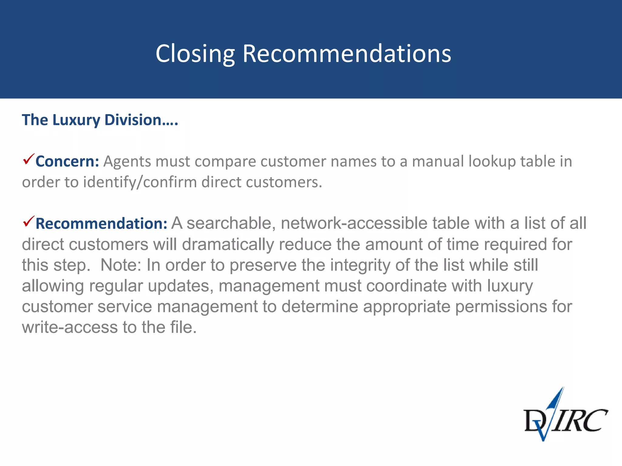 Closing Recommendations
The Luxury Division….
Concern: Agents must compare customer names to a manual lookup table in
order to identify/confirm direct customers.
Recommendation: A searchable, network-accessible table with a list of all
direct customers will dramatically reduce the amount of time required for
this step. Note: In order to preserve the integrity of the list while still
allowing regular updates, management must coordinate with luxury
customer service management to determine appropriate permissions for
write-access to the file.
 