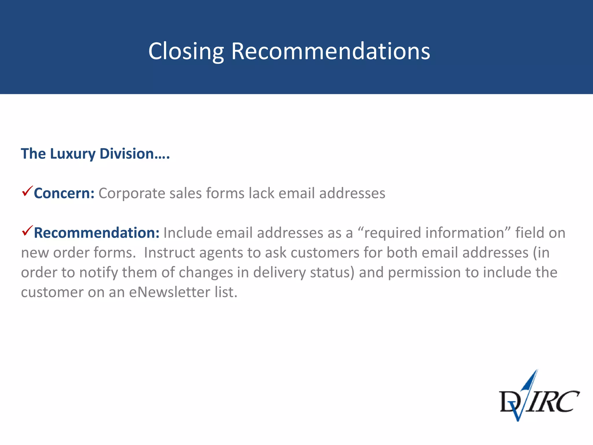 Closing Recommendations
The Luxury Division….
Concern: Corporate sales forms lack email addresses
Recommendation: Include email addresses as a “required information” field on
new order forms. Instruct agents to ask customers for both email addresses (in
order to notify them of changes in delivery status) and permission to include the
customer on an eNewsletter list.
 