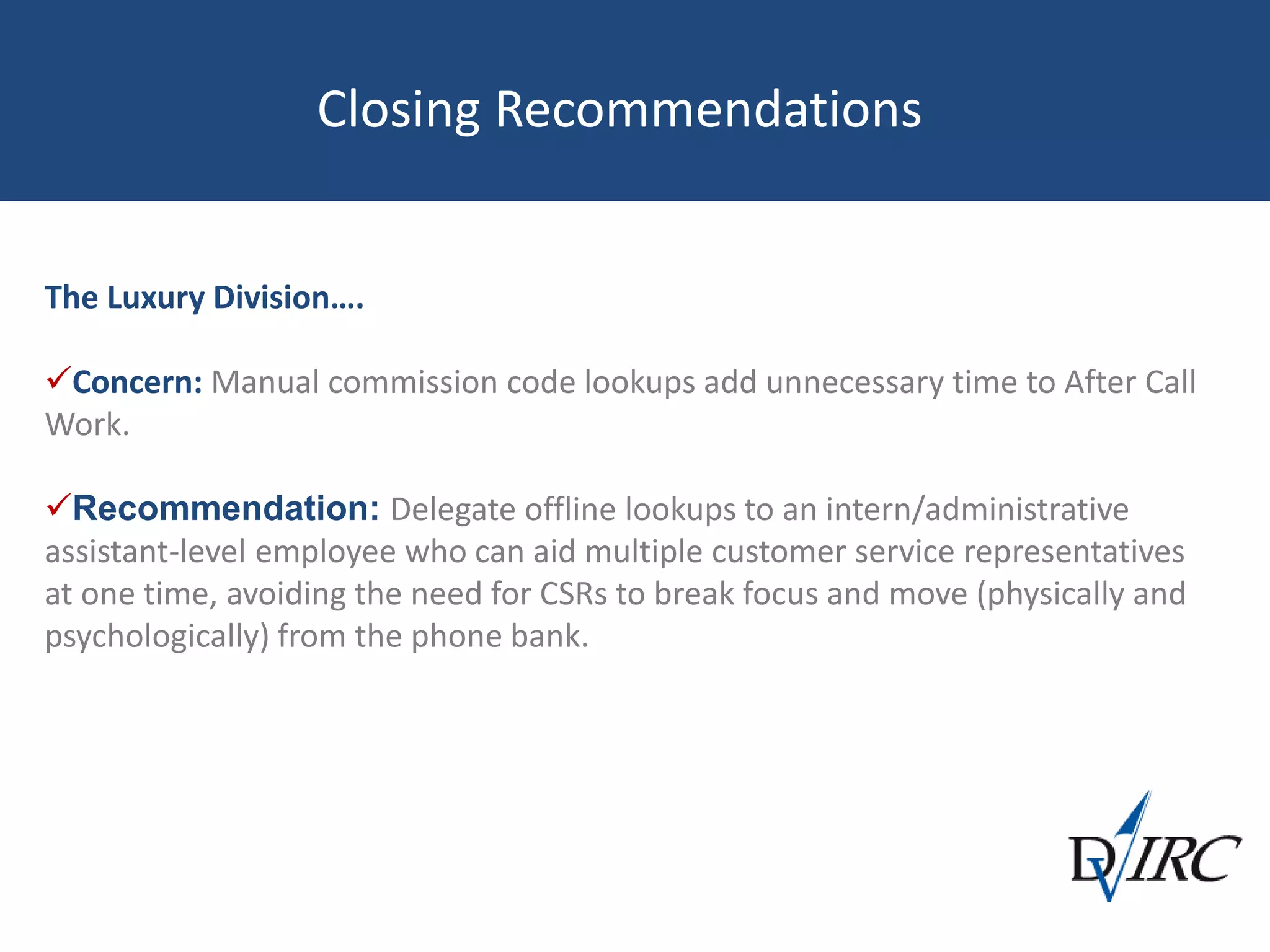 Closing Recommendations
The Luxury Division….
Concern: Manual commission code lookups add unnecessary time to After Call
Work.
Recommendation: Delegate offline lookups to an intern/administrative
assistant-level employee who can aid multiple customer service representatives
at one time, avoiding the need for CSRs to break focus and move (physically and
psychologically) from the phone bank.
 
