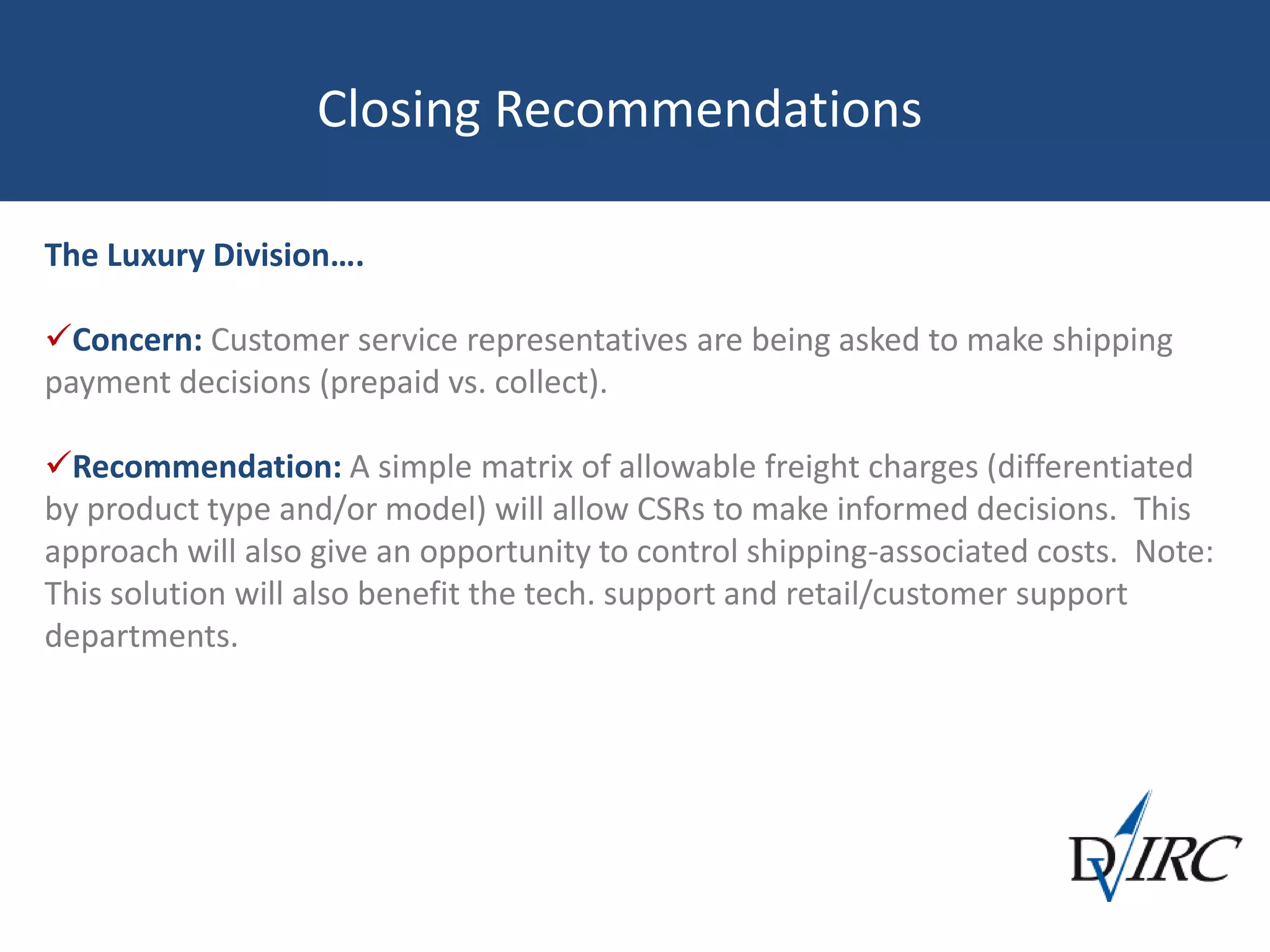 Closing Recommendations
The Luxury Division….
Concern: Customer service representatives are being asked to make shipping
payment decisions (prepaid vs. collect).
Recommendation: A simple matrix of allowable freight charges (differentiated
by product type and/or model) will allow CSRs to make informed decisions. This
approach will also give an opportunity to control shipping-associated costs. Note:
This solution will also benefit the tech. support and retail/customer support
departments.
 