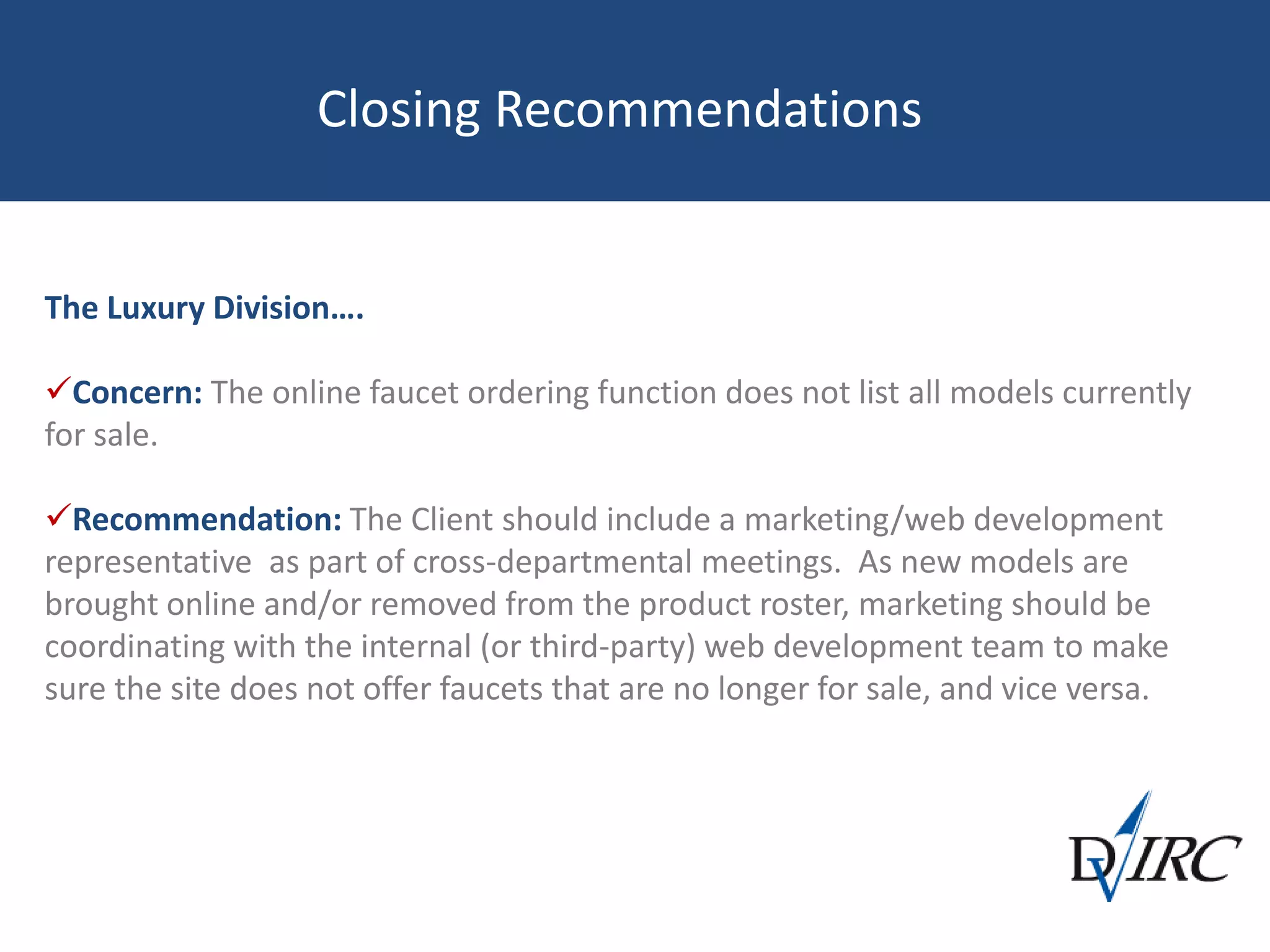 Closing Recommendations
The Luxury Division….
Concern: The online faucet ordering function does not list all models currently
for sale.
Recommendation: The Client should include a marketing/web development
representative as part of cross-departmental meetings. As new models are
brought online and/or removed from the product roster, marketing should be
coordinating with the internal (or third-party) web development team to make
sure the site does not offer faucets that are no longer for sale, and vice versa.
 