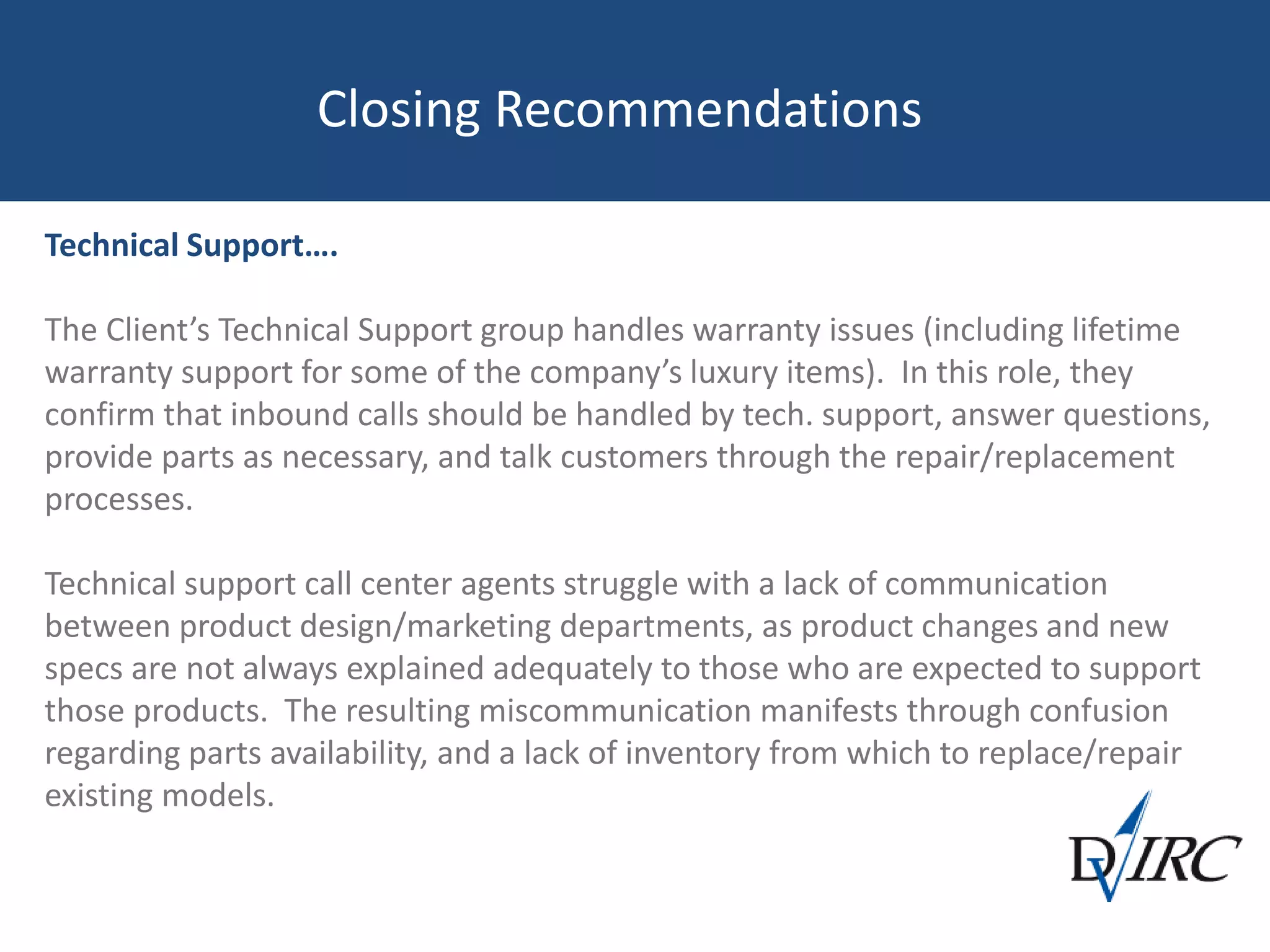 Closing Recommendations
Technical Support….
The Client’s Technical Support group handles warranty issues (including lifetime
warranty support for some of the company’s luxury items). In this role, they
confirm that inbound calls should be handled by tech. support, answer questions,
provide parts as necessary, and talk customers through the repair/replacement
processes.
Technical support call center agents struggle with a lack of communication
between product design/marketing departments, as product changes and new
specs are not always explained adequately to those who are expected to support
those products. The resulting miscommunication manifests through confusion
regarding parts availability, and a lack of inventory from which to replace/repair
existing models.
 