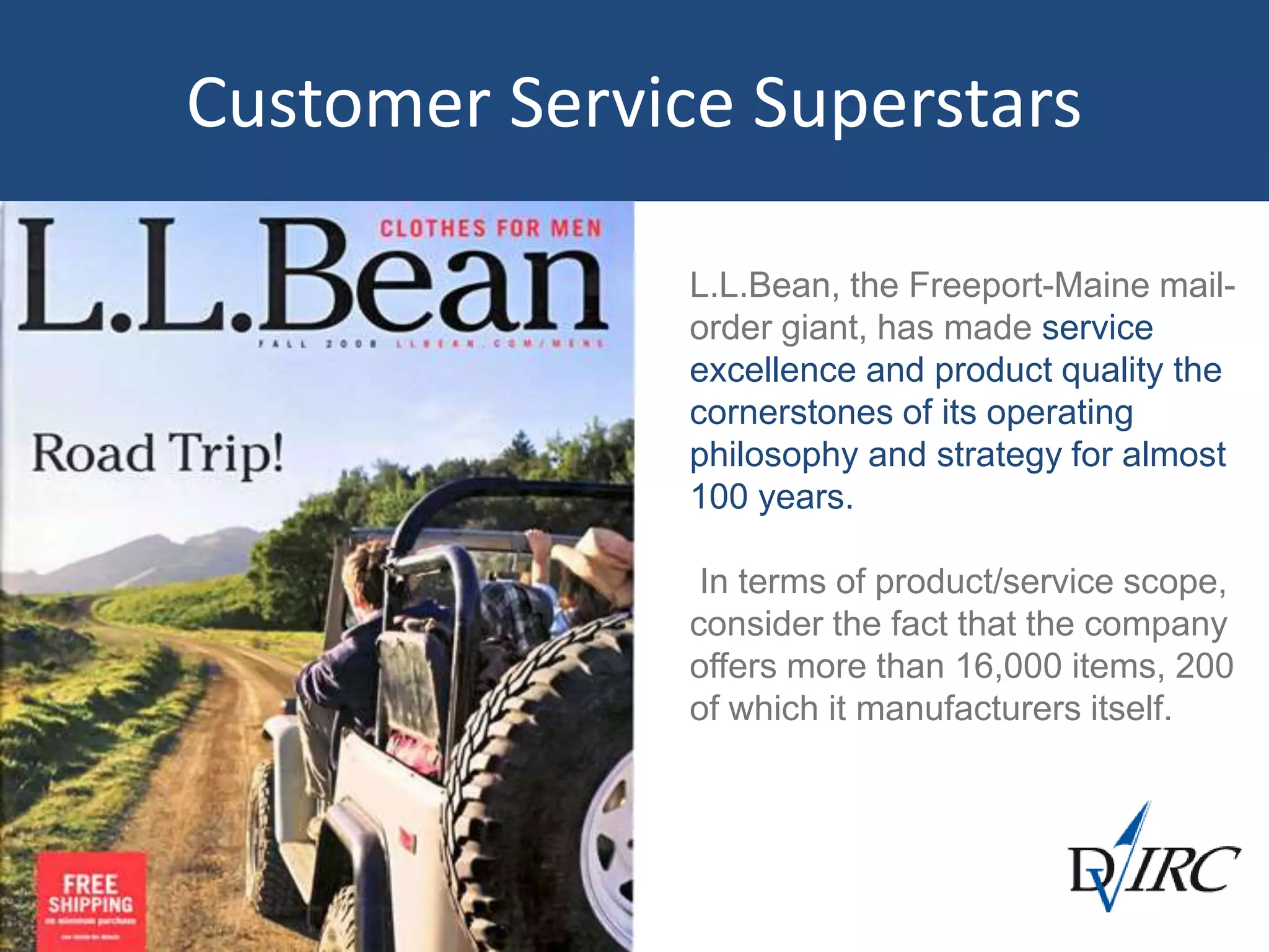 Customer Service Superstars
L.L.Bean, the Freeport-Maine mail-
order giant, has made service
excellence and product quality the
cornerstones of its operating
philosophy and strategy for almost
100 years.
In terms of product/service scope,
consider the fact that the company
offers more than 16,000 items, 200
of which it manufacturers itself.
 