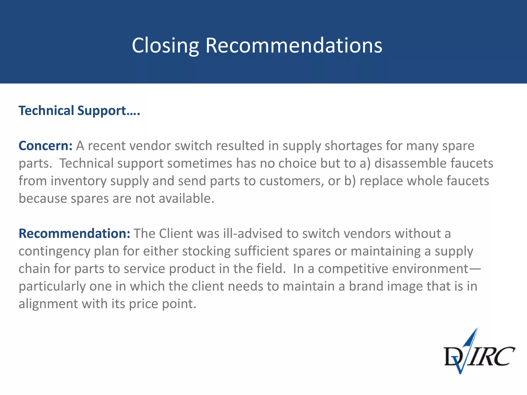 Closing Recommendations
Technical Support….
Concern: A recent vendor switch resulted in supply shortages for many spare
parts. Technical support sometimes has no choice but to a) disassemble faucets
from inventory supply and send parts to customers, or b) replace whole faucets
because spares are not available.
Recommendation: The Client was ill-advised to switch vendors without a
contingency plan for either stocking sufficient spares or maintaining a supply
chain for parts to service product in the field. In a competitive environment—
particularly one in which the client needs to maintain a brand image that is in
alignment with its price point.
 