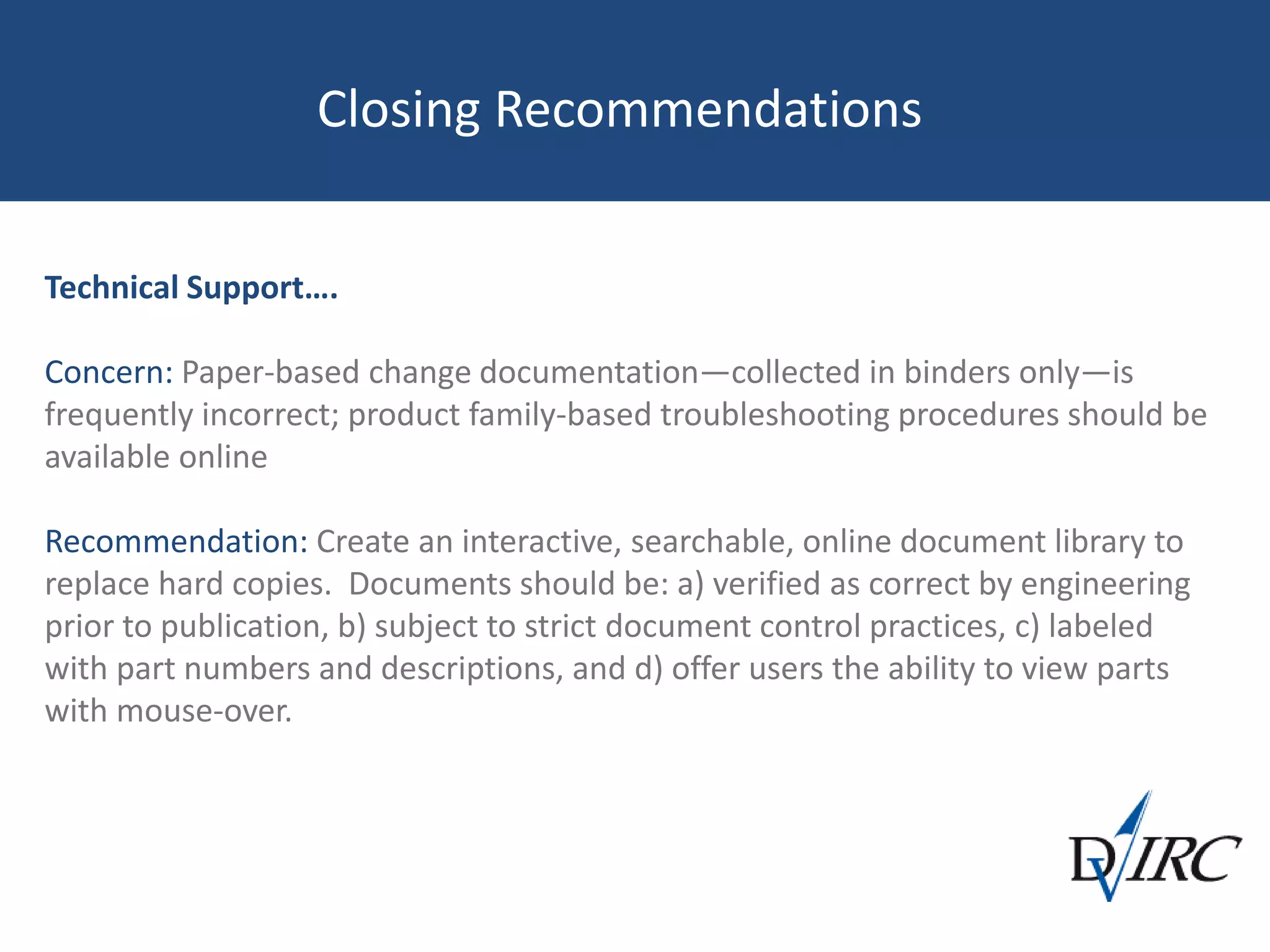 Closing Recommendations
Technical Support….
Concern: Paper-based change documentation—collected in binders only—is
frequently incorrect; product family-based troubleshooting procedures should be
available online
Recommendation: Create an interactive, searchable, online document library to
replace hard copies. Documents should be: a) verified as correct by engineering
prior to publication, b) subject to strict document control practices, c) labeled
with part numbers and descriptions, and d) offer users the ability to view parts
with mouse-over.
 
